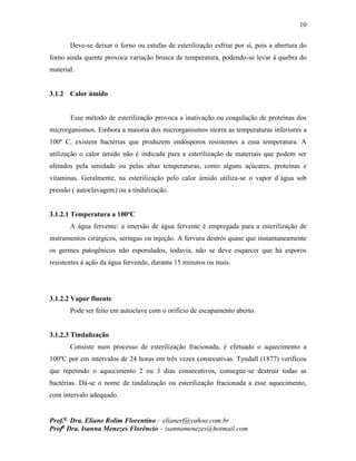 10
Prof.a
Dra. Eliane Rolim Florentino – elianerf@yahoo.com.br
Profa
Dra. Isanna Menezes Florêncio – isannamenezes@hotmail.com
Deve-se deixar o forno ou estufas de esterilização esfriar por si, pois a abertura do
forno ainda quente provoca variação brusca de temperatura, podendo-se levar à quebra do
material.
3.1.2 Calor úmido
Esse método de esterilização provoca a inativação ou coagulação de proteínas dos
microrganismos. Embora a maioria dos microrganismos morra as temperaturas inferiores a
100º C, existem bactérias que produzem endósporos resistentes a essa temperatura. A
utilização o calor úmido não é indicada para a esterilização de materiais que podem ser
afetados pela umidade ou pelas altas temperaturas, como alguns açúcares, proteínas e
vitaminas. Geralmente, na esterilização pelo calor úmido utiliza-se o vapor d´água sob
pressão ( autoclavagem) ou a tindalização.
3.1.2.1 Temperatura a 100ºC
A água fervente: a imersão de água fervente é empregada para a esterilização de
instrumentos cirúrgicos, seringas ou injeção. A fervura destrói quase que instantaneamente
os germes patogênicos não esporulados, todavia, não se deve esquecer que há esporos
resistentes à ação da água fervendo, durante 15 minutos ou mais.
3.1.2.2 Vapor fluente
Pode ser feito em autoclave com o orifício de escapamento aberto.
3.1.2.3 Tindalização
Consiste num processo de esterilização fracionada, é efetuado o aquecimento a
100ºC por em intervalos de 24 horas em três vezes consecutivas. Tyndall (1877) verificou
que repetindo o aquecimento 2 ou 3 dias consecutivos, consegue-se destruir todas as
bactérias. Dá-se o nome de tindalização ou esterilização fracionada a esse aquecimento,
com intervalo adequado.
 