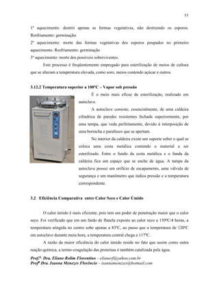 11
Prof.a
Dra. Eliane Rolim Florentino – elianerf@yahoo.com.br
Profa
Dra. Isanna Menezes Florêncio – isannamenezes@hotmail.com
1º aquecimento: destrói apenas as formas vegetativas, não destruindo os esporos.
Resfriamento: germinação.
2º aquecimento: morte das formas vegetativas dos esporos poupados no primeiro
aquecimento. Resfriamento: germinação
3º aquecimento: morte dos possíveis sobreviventes.
Este processo é freqüentemente empregado para esterilização de meios de cultura
que se alteram a temperatura elevada, como soro, meios contendo açúcar e outros.
3.12.2 Temperatura superior a 100ºC – Vapor sob pressão
É o meio mais eficaz de esterilização, realizado em
autoclave.
A autoclave consiste, essencialmente, de uma caldeira
cilíndrica de paredes resistentes fechada superiormente, por
uma tampa, que veda perfeitamente, devido à interposição de
uma borracha e parafusos que se apertam.
No interior da caldeira existe um suporte sobre o qual se
coloca uma cesta metálica contendo o material a ser
esterilizado. Entre o fundo da cesta metálica e o funda da
caldeira fica um espaço que se enche de água. A tampa da
autoclave possui um orifício de escapamento, uma válvula de
segurança e um manômetro que indica pressão e a temperatura
correspondente.
3.2 Eficiência Comparativa entre Calor Seco e Calor Úmido
O calor úmido é mais eficiente, pois tem um poder de penetração maior que o calor
seco. Foi verificado que em um fardo de flanela exposto ao calor seco a 150ºC/4 horas, a
temperatura atingida no centro sobe apenas a 83ºC, ao passo que a temperatura de 120ºC
em autoclave durante meia hora, a temperatura central chega a 117ºC.
A razão da maior eficiência do calor úmido reside no fato que assim como outra
reação química, a termo-coagulação das proteínas é também catalizada pela água.
 