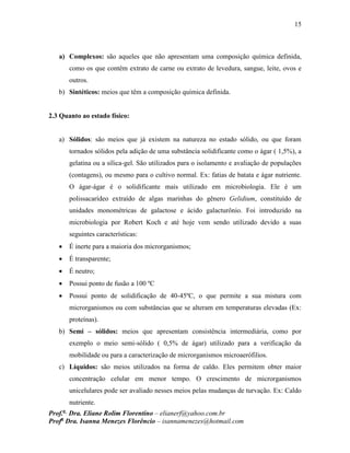 15
Prof.a
Dra. Eliane Rolim Florentino – elianerf@yahoo.com.br
Profa
Dra. Isanna Menezes Florêncio – isannamenezes@hotmail.com
a) Complexos: são aqueles que não apresentam uma composição química definida,
como os que contêm extrato de carne ou extrato de levedura, sangue, leite, ovos e
outros.
b) Sintéticos: meios que têm a composição química definida.
2.3 Quanto ao estado físico:
a) Sólidos: são meios que já existem na natureza no estado sólido, ou que foram
tornados sólidos pela adição de uma substância solidificante como o ágar ( 1,5%), a
gelatina ou a sílica-gel. São utilizados para o isolamento e avaliação de populações
(contagens), ou mesmo para o cultivo normal. Ex: fatias de batata e ágar nutriente.
O ágar-ágar é o solidificante mais utilizado em microbiologia. Ele é um
polissacarídeo extraído de algas marinhas do gênero Gelidium, constituído de
unidades monométricas de galactose e ácido galacturônio. Foi introduzido na
microbiologia por Robert Koch e até hoje vem sendo utilizado devido a suas
seguintes características:
 É inerte para a maioria dos microrganismos;
 É transparente;
 É neutro;
 Possui ponto de fusão a 100 ºC
 Possui ponto de solidificação de 40-45ºC, o que permite a sua mistura com
microrganismos ou com substâncias que se alteram em temperaturas elevadas (Ex:
proteínas).
b) Semi – sólidos: meios que apresentam consistência intermediária, como por
exemplo o meio semi-sólido ( 0,5% de ágar) utilizado para a verificação da
mobilidade ou para a caracterização de microrganismos microaerófilios.
c) Líquidos: são meios utilizados na forma de caldo. Eles permitem obter maior
concentração celular em menor tempo. O crescimento de microrganismos
unicelulares pode ser avaliado nesses meios pelas mudanças de turvação. Ex: Caldo
nutriente.
 