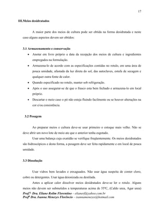 17
Prof.a
Dra. Eliane Rolim Florentino – elianerf@yahoo.com.br
Profa
Dra. Isanna Menezes Florêncio – isannamenezes@hotmail.com
III.Meios desidratados
A maior parte dos meios de cultura pode ser obtida na forma desidratada e neste
caso alguns aspectos devem ser obtidos:
3.1 Armazenamento e conservação
 Anotar em livro próprio a data da recepção dos meios de cultura e ingredientes
empregados na formulação.
 Armazena-lo de acordo com as especificações contidas no rotulo, em uma área de
pouca umidade, afastada da luz direta do sol, das autoclaves, estufa de secagem e
qualquer outra fonte de calor.
 Quando especificado no rotulo, manter sob refrigeração.
 Após o uso assegurar-se de que o frasco esta bem fechado e armazena-lo em local
próprio.
 Descartar o meio caso o pó não esteja fluindo facilmente ou se houver alterações na
cor e/ou consistência.
3.2 Pesagem
Ao preparar meios e cultura deve-se usar primeiro o estoque mais velho. Não se
deve abrir um novo lote de meio ate que o anterior tenha esgotado.
Usar uma balança cuja exatidão se verifique freqüentemente. Os meios desidratados
são hidroscópicos e desta forma, a pesagem deve ser feita rapidamente e em local de pouca
umidade.
3.3 Dissolução
Usar vidros bem lavados e enxaguados. Não usar água suspeita de conter cloro,
cobre ou detergentes. Usar água deionizada ou destilada.
Antes a aplicar calor dissolver meios desidratados deve-se ler o rotulo. Alguns
meios não devem ser submetidos a temperaturas acima de 55ºC, (Caldo urea, Agar urea)
 