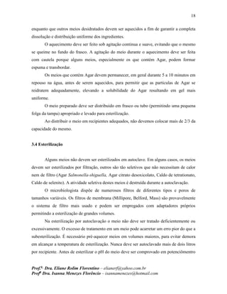 18
Prof.a
Dra. Eliane Rolim Florentino – elianerf@yahoo.com.br
Profa
Dra. Isanna Menezes Florêncio – isannamenezes@hotmail.com
enquanto que outros meios desidratados devem ser aquecidos a fim de garantir a completa
dissolução e distribuição uniforme dos ingredientes.
O aquecimento deve ser feito sob agitação continua e suave, evitando que o mesmo
se queime no fundo do frasco. A agitação do meio durante o aquecimento deve ser feita
com cautela porque alguns meios, especialmente os que contém Agar, podem formar
espuma e transbordar.
Os meios que contém Agar devem permanecer, em geral durante 5 a 10 minutos em
repouso na água, antes de serem aquecidos, para permitir que as partículas de Agar se
reidratem adequadamente, elevando a solubilidade do Agar resultando em gel mais
uniforme.
O meio preparado deve ser distribuído em frasco ou tubo (permitindo uma pequena
folga da tampa) apropriado e levado para esterilização.
Ao distribuir o meio em recipientes adequados, não devemos colocar mais de 2/3 da
capacidade do mesmo.
3.4 Esterilização
Alguns meios não devem ser esterilizados em autoclave. Em alguns casos, os meios
devem ser esterilizados por filtração, outros são tão seletivos que não necessitam de calor
nem de filtro (Agar Salmonella-shiguella, Agar citrato desoxicolato, Caldo de tetrationato,
Caldo de selenito). A atividade seletiva destes meios é destruída durante a autoclavação.
O microbiologista dispõe de numerosos filtros de diferentes tipos e poros de
tamanhos variáveis. Os filtros de membrana (Millipore, Belford, Mass) são provavelmente
o sistema de filtro mais usado e podem ser empregados com adaptadores próprios
permitindo a esterilização de grandes volumes.
Na esterilização por autoclavação o meio não deve ser tratado deficientemente ou
excessivamente. O excesso de tratamento em um meio pode acarretar um erro pior do que a
subesterilização. É necessário pré-aquecer meios em volumes maiores, para evitar demora
em alcançar a temperatura de esterilização. Nunca deve ser autoclavado mais de dois litros
por recipiente. Antes de esterilizar o pH do meio deve ser comprovado em potenciômentro
 