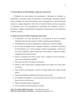 2
Prof.a
Dra. Eliane Rolim Florentino – elianerf@yahoo.com.br
Profa
Dra. Isanna Menezes Florêncio – isannamenezes@hotmail.com
1 Técnicas Básicas em Microbiologia e Segurança Laboratorial
A finalidade das aulas práticas de microbiologia é demonstrar ao estudante as
metodologias e princípios usados em laboratório de microbiologia, reforçando conceitos
teóricos estudados. Nas aulas serão utilizados vários microrganismos, os quais são bastante
vulneráveis e alguns patogênicos. Desta forma, é essencial observar normas de segurança
no laboratório, para evitar principalmente contaminação dos estudantes, técnicos e
professores e impedir a contaminação dos dispositivos experimentais por microrganismos
estranhos ao estudo.
I.1 Regras Gerais de Conduta e Segurança Laboratorial
 O laboratório é um lugar que pode ter o seu potencial de risco de acidentes
diminuído desde que certas regras de conduta e segurança sejam obedecidas.
 É fundamental se ter critério, planejamento, conhecimento e calma no trabalho.
 O uso de bata de algodão branco, comprido e abotoado, é essencial no laboratório
de Microbiologia, pois o mesmo protege a roupa de contaminação. O aluno deve
usar calças compridas e sapato fechado para evitar acidentes, e aqueles de cabelos
compridos devem mantê-los presos.
 Deixar os materiais como bolsas, pastas, livros e cadernos em local reservado e
nunca sobre as bancadas de trabalho.
 Não comer, não beber, nem fumar no laboratório.
 Manter as mãos, canetas, lápis e quaisquer objetos sem contato com a boca, olhos
ou ouvidos.
 Lavar as mãos com detergente e secá-las com papel toalha antes e depois da aula
prática.
 Nunca tentar identificar substâncias pela textura, sabor ou odor.
 Os extintores de incêndios e a caixa de primeiro socorros devem ser colocados em
locais visíveis e de fácil acesso.
 Manter as bancadas limpas e organizadas.
 Ler com atenção o rótulo do produto a ser usado.
 