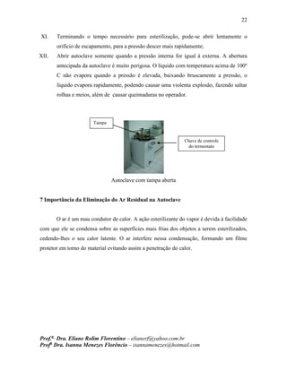 22
Prof.a
Dra. Eliane Rolim Florentino – elianerf@yahoo.com.br
Profa
Dra. Isanna Menezes Florêncio – isannamenezes@hotmail.com
XI. Terminando o tempo necessário para esterilização, pode-se abrir lentamente o
orifício de escapamento, para a pressão descer mais rapidamente;
XII. Abrir autoclave somente quando a pressão interna for igual à externa. A abertura
antecipada da autoclave é muito perigosa. O líquido com temperatura acima de 100º
C não evapora quando a pressão é elevada, baixando bruscamente a pressão, o
líquido evapora rapidamente, podendo causar uma violenta explosão, fazendo saltar
rolhas e meios, além de causar queimaduras no operador.
Autoclave com tampa aberta
7 Importância da Eliminação do Ar Residual na Autoclave
O ar é um mau condutor de calor. A ação esterilizante do vapor é devida à facilidade
com que ele se condensa sobre as superfícies mais frias dos objetos a serem esterilizados,
cedendo-lhes o seu calor latente. O ar interfere nessa condensação, formando um filme
protetor em torno do material evitando assim a penetração do calor.
Tampa
Chave de controle
do termostato
 