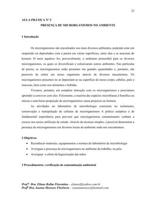 23
Prof.a
Dra. Eliane Rolim Florentino – elianerf@yahoo.com.br
Profa
Dra. Isanna Menezes Florêncio – isannamenezes@hotmail.com
AULA PRÁTICA Nº 2
PRESENÇA DE MICRORGANISMOS NO AMBIENTE
1 Introdução
Os microrganismos são encontrados nos mais diversos ambientes, podendo estar em
suspensão ou depositados com a poeira em várias superfícies, entre elas e as mucosas do
homem. O meio aquático foi, provavelmente, o ambiente primordial para os diversos
microrganismos, os quais se diversificam e colonizaram outros ambientes. Nas partículas
de poeira, os microrganismos estão presentes em grandes quantidades e, portanto, são
passíveis de entrar em nosso organismo através de diversos mecanismos. Os
microrganismos presentes no ar depositam-se na superfície de nosso corpo, cabelos, pele e
mucosas, bem como nos alimentos e bebidas.
Vivemos, portanto, em completa interação com os microrganismos e precisamos
aprender a conviver com eles. Felizmente, a maioria das espécies microbianas é benéfica ou
inócua e uma baixa proporção de microrganismos causa prejuízos ao homem.
As atividades no laboratório de microbiologia consistem no isolamento,
conservação e manipulação de culturas de microrganismos A prática asséptica é de
fundamental importância para prevenir que microrganismos contaminantes venham a
crescer nos meios artificiais de estudo. Através de técnicas simples, é possível demonstrar a
presença de microrganismos em diversos locais do ambiente onde nos encontramos.
2 Objetivos
 Reconhecer materiais, equipamentos e normas do laboratório de microbiologia
 Averiguar a presença de microrganismos no ambiente de trabalho, na pele.
 Averiguar o efeito da higienização das mãos
3 Procedimentos: verificação de contaminação ambiental
 