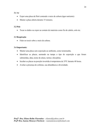 24
Prof.a
Dra. Eliane Rolim Florentino – elianerf@yahoo.com.br
Profa
Dra. Isanna Menezes Florêncio – isannamenezes@hotmail.com
3.1 Ar
 Expor uma placa de Petri contendo o meio de cultura (ágar nutriente):
 Manter a placa aberta durante 15 minutos.
3.2 Pele
 Tocar os dedos ou expor ao contato de materiais como fio de cabelo, solo etc.
3.3 Respiração
 Falar ou tossir sobre o meio de cultura.
3.4 Importante:
 Manter uma placa sem exposição ao ambiente, como testemunha.
 Identificar as placas, anotando na tampa o tipo de exposição a que foram
submetidas, data, nome do aluno, turma e disciplina.
 Incubar as placas na posição invertida à temperatura de 35ºC durante 48 horas.
 Avaliar a presença de colônias, sua abundância e diversidade.
 