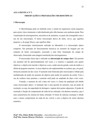 25
Prof.a
Dra. Eliane Rolim Florentino – elianerf@yahoo.com.br
Profa
Dra. Isanna Menezes Florêncio – isannamenezes@hotmail.com
AULA PRÁTICA Nº 3
OBSERVAÇÕES E PREPARAÇÕES MICROSCÓPICAS
1 Microscopia
A Microbiologia pode ser definida como o estudo de organismos muito pequenos
para serem vistos claramente e individualizado pelo olho humano sem nenhuma ajuda. Para
visualização de microrganismos, necessita-se de aumentos, os quais são conseguidos com o
uso de um microscópio. O termo microscópio deriva do latim, micro, que significa
pequeno; e, do grego Skopos, que significa olhar.
O microscópio rotineiramente utilizado no laboratório é o microscópio óptico
composto. Seu princípio de funcionamento baseia-se no aumento da imagem por um
conjunto de lentes convergentes, associado a uma forte iluminação do campo de
observação, fornecendo uma imagem translúcida dos microrganismos.
O microscópio desse tipo é utilizado na microscopia de campo claro. Ele permite
um aumento útil de aproximadamente mil vezes, e a maioria é equipada com quatro
objetivas: a objetiva de imersão e objetivas a seco, sendo uma de grande, outra de médio e a
última de pequeno aumento. A essas objetivas são suplementadas as oculares que, em geral,
fornecem aumento de dez vezes. O aumento total fornecido pelo microscópio é obtido pela
multiplicação do poder de aumento da objetiva pelo poder de aumento da ocular. Com o
uso de oculares mais potentes, o aumento total pode ser ampliado de duas a três vezes.
Contudo, o aumento de mil a duas mil vezes é o limite da ampliação útil obtido
como microscópio óptico. A limitação não é uma questão de aumento, mas do poder de
resolução, ou seja, da capacidade de distinguir e separar dois pontos adjacentes. O poder de
resolução é função do comprimento de onda da luz utilizada e da abertura numérica, que é
uma característica do sistema de lentes utilizado. O limite de máxima resolução é obtido
com o menor comprimento de onda da luz visível e com a objetiva de maior abertura
numérica.
 