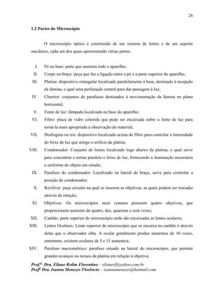 26
Prof.a
Dra. Eliane Rolim Florentino – elianerf@yahoo.com.br
Profa
Dra. Isanna Menezes Florêncio – isannamenezes@hotmail.com
1.2 Partes do Microscópio
O microscópio óptico é constituído de um sistema de lentes e de um suporte
mecânico, cada um dos quais apresentando várias partes:
I. Pé ou base: parte que sustenta todo o aparelho;
II. Corpo ou braço: peça que faz a ligação entre o pé e a parte superior do aparelho;
III. Platina: dispositivo retangular localizado paralelamente à base, destinado à recepção
da lâmina, o qual uma perfuração central para dar passagem à luz;
IV. Charriot: conjuntos de parafusos destinados à movimentação da lâmina no plano
horizontal;
V. Fonte de luz: lâmpada localizada na base do aparelho;
VI. Filtro: placa de vidro colorida que pode ser encaixada sobre a fonte de luz para
torná-la mais apropriada à observação do material;
VII. Diafragma ou íris: dispositivo localizado acima do filtro para controlar a intensidade
do feixe de luz que atinge o orifício da platina.
VIII. Condensador: Conjunto de lentes localizado logo abaixo da platina, o qual serve
para concentrar e tornar paralelo o feixe de luz, fornecendo a iluminação necessária
e uniforme do objeto em estudo;
IX. Parafuso do condensador: Localizado na lateral do braço, serve para controlar a
posição do condensador;
X. Revólver: peça circular na qual se inserem as objetivas, as quais podem ser trocadas
através da rotação;
XI. Objetivas: Os microscópios mais comuns possuem quatro objetivas, que
proporcionem aumento de quatro, dez, quarenta e cem vezes;
XII. Canhão: parte superior do microscópio onde são encaixadas as lentes oculares;
XIII. Lentes Oculares: Lente superior do microscópio que se encaixa no canhão é através
delas que o observador olha. A ocular geralmente produz aumentos de 10 vezes,
entretanto, existem oculares de 5 e 15 aumentos;
XIV. Parafuso macrométrico: parafuso situado na lateral do microscópio, que permite
grandes avanços ou recuos da platina em relação à objetiva;
 