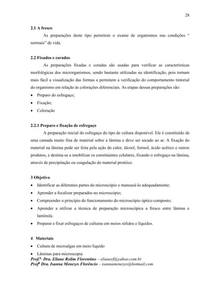 28
Prof.a
Dra. Eliane Rolim Florentino – elianerf@yahoo.com.br
Profa
Dra. Isanna Menezes Florêncio – isannamenezes@hotmail.com
2.1 A fresco
As preparações deste tipo permitem o exame de organismos nas condições “
normais” de vida.
2.2 Fixados e corados
As preparações fixadas e coradas são usadas para verificar as características
morfológicas dos microrganismos, sendo bastante utilizadas na identificação, pois tornam
mais fácil a visualização das formas e permitem a verificação do comportamento tintorial
do organismo em relação às colorações diferenciais. As etapas dessas preparações são:
 Preparo do esfregaço;
 Fixação;
 Coloração
2.2.1 Preparo e fixação de esfregaço
A preparação inicial do esfregaço do tipo de cultura disponível. Ele é constituído de
uma camada muito fina de material sobre a lâmina e deve ser secado ao ar. A fixação do
material na lâmina pode ser feita pela ação do calor, álcool, formol, ácido acético e outros
produtos, e destina-se a imobilizar os constituintes celulares, fixando o esfregaço na lâmina,
através de precipitação ou coagulação do material protéico.
3 Objetivo
 Identificar as diferentes partes do microscópio e manuseá-lo adequadamente;
 Aprender a focalizar preparados no microscópio;
 Compreender o princípio do funcionamento do microscópio óptico composto;
 Aprender a utilizar a técnica de preparação microscópica a fresco entre lâmina e
lamínula.
 Preparar e fixar esfregaços de culturas em meios sólidos e líquidos.
4 Materiais
 Cultura de microalgas em meio líquido
 Lâminas para microscopia
 
