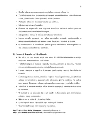 3
Prof.a
Dra. Eliane Rolim Florentino – elianerf@yahoo.com.br
Profa
Dra. Isanna Menezes Florêncio – isannamenezes@hotmail.com
 Rotular todas as amostras, reagentes, soluções, meios de cultura, etc.
 Trabalhar apenas com instrumentos adequados, tomando cuidado especial com os
vidros, que não dever conter pontas ou arestas cortantes.
 Proteger o rótulo dos frascos ao verter o seu conteúdo.
 Não debruçar sobre as bancadas.
 Observar as propriedades dos reagentes, soluções e meios de cultura para um
adequado acondicionamento e estocagem.
 Não permitir a entrada de pessoas estranhas no laboratório.
 Manter atenção constante nas ações executadas, evitando movimentação e
conversas desnecessárias que possam causar distrações e provocar acidentes.
 O aluno deve deixar o laboratório apenas após ter terminado o trabalho prático do
dia, sem dúvidas nas técnicas realizadas.
1.2 Normas de Trabalho em Microbiologia
 No inicio de cada analise traçar um plano de trabalho considerando o tempo
necessário para cada analise e sua leitura.
 Trabalhar sempre de maneira ordenada, tranqüila, constante e metódica, evitando
movimentos desnecessários como troca de lugar, assento, etc.
 Limpar e sanitizar a superfície de mesas e balcões antes e depois do trabalho de
cada dia.
 Efetuar registros de analises, anotando o tipo do produto, procedência, dia e hora da
entrada no laboratório e qualquer outra observação previa á análise. Na análise
propriamente dita anotar: método, meio de cultura empregado e resultados obtidos.
 Identificar as amostras antes de iniciar a analise e em geral, não descartar até obter
os resultados.
 O material a ser analisado deve ser tocado exclusivamente com instrumentos
estéreis e nunca com as mãos.
 Não cheirar os meios de cultura inoculados
 Evitar salpicar mesas e pisos com água ou soluções corantes.
 Usar bico de Bunsen, entre o material e o analista.
 