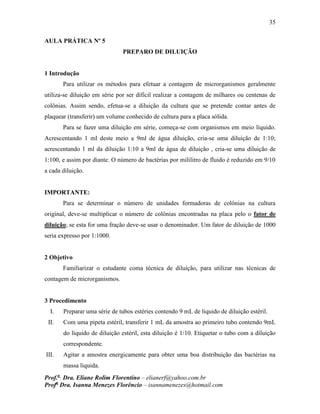 35
Prof.a
Dra. Eliane Rolim Florentino – elianerf@yahoo.com.br
Profa
Dra. Isanna Menezes Florêncio – isannamenezes@hotmail.com
AULA PRÁTICA Nº 5
PREPARO DE DILUIÇÃO
1 Introdução
Para utilizar os métodos para efetuar a contagem de microrganismos geralmente
utiliza-se diluição em série por ser difícil realizar a contagem de milhares ou centenas de
colônias. Assim sendo, efetua-se a diluição da cultura que se pretende contar antes de
plaquear (transferir) um volume conhecido de cultura para a placa sólida.
Para se fazer uma diluição em série, começa-se com organismos em meio líquido.
Acrescentando 1 ml deste meio a 9ml de água diluição, cria-se uma diluição de 1:10;
acrescentando 1 ml da diluição 1:10 a 9ml de água de diluição , cria-se uma diluição de
1:100, e assim por diante. O número de bactérias por mililitro de fluido é reduzido em 9/10
a cada diluição.
IMPORTANTE:
Para se determinar o número de unidades formadoras de colônias na cultura
original, deve-se multiplicar o número de colônias encontradas na placa pelo o fator de
diluição; se esta for uma fração deve-se usar o denominador. Um fator de diluição de 1000
seria expresso por 1:1000.
2 Objetivo
Familiarizar o estudante coma técnica de diluição, para utilizar nas técnicas de
contagem de microrganismos.
3 Procedimento
I. Preparar uma série de tubos estéries contendo 9 mL de liquido de diluição estéril.
II. Com uma pipeta estéril, transferir 1 mL da amostra ao primeiro tubo contendo 9mL
do liquido de diluição estéril, esta diluição é 1/10. Etiquetar o tubo com a diluição
correspondente.
III. Agitar a amostra energicamente para obter uma boa distribuição das bactérias na
massa liquida.
 
