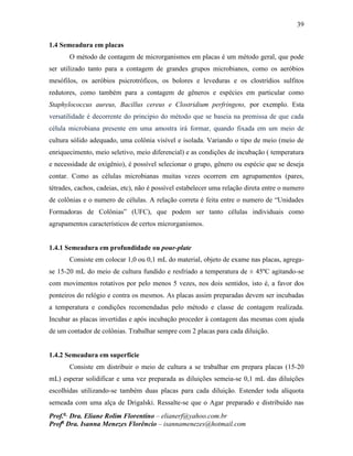 39
Prof.a
Dra. Eliane Rolim Florentino – elianerf@yahoo.com.br
Profa
Dra. Isanna Menezes Florêncio – isannamenezes@hotmail.com
1.4 Semeadura em placas
O método de contagem de microrganismos em placas é um método geral, que pode
ser utilizado tanto para a contagem de grandes grupos microbianos, como os aeróbios
mesófilos, os aeróbios psicrotróficos, os bolores e leveduras e os clostrídios sulfitos
redutores, como também para a contagem de gêneros e espécies em particular como
Staphylococcus aureus, Bacillus cereus e Clostridium perfringens, por exemplo. Esta
versatilidade é decorrente do principio do método que se baseia na premissa de que cada
célula microbiana presente em uma amostra irá formar, quando fixada em um meio de
cultura sólido adequado, uma colônia visível e isolada. Variando o tipo de meio (meio de
enriquecimento, meio seletivo, meio diferencial) e as condições de incubação ( temperatura
e necessidade de oxigênio), é possível selecionar o grupo, gênero ou espécie que se deseja
contar. Como as células microbianas muitas vezes ocorrem em agrupamentos (pares,
tétrades, cachos, cadeias, etc), não é possível estabelecer uma relação direta entre o numero
de colônias e o numero de células. A relação correta é feita entre o numero de “Unidades
Formadoras de Colônias” (UFC), que podem ser tanto células individuais como
agrupamentos característicos de certos microrganismos.
1.4.1 Semeadura em profundidade ou pour-plate
Consiste em colocar 1,0 ou 0,1 mL do material, objeto de exame nas placas, agrega-
se 15-20 mL do meio de cultura fundido e resfriado a temperatura de ± 45ºC agitando-se
com movimentos rotativos por pelo menos 5 vezes, nos dois sentidos, isto é, a favor dos
ponteiros do relógio e contra os mesmos. As placas assim preparadas devem ser incubadas
a temperatura e condições recomendadas pelo método e classe de contagem realizada.
Incubar as placas invertidas e após incubação proceder à contagem das mesmas com ajuda
de um contador de colônias. Trabalhar sempre com 2 placas para cada diluição.
1.4.2 Semeadura em superfície
Consiste em distribuir o meio de cultura a se trabalhar em prepara placas (15-20
mL) esperar solidificar e uma vez preparada as diluições semeia-se 0,1 mL das diluições
escolhidas utilizando-se também duas placas para cada diluição. Estender toda alíquota
semeada com uma alça de Drigalski. Ressalte-se que o Agar preparado e distribuído nas
 