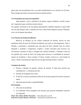 40
Prof.a
Dra. Eliane Rolim Florentino – elianerf@yahoo.com.br
Profa
Dra. Isanna Menezes Florêncio – isannamenezes@hotmail.com
placas para este procedimento deve ser usado imediatamente ou no máximo em 24 horas.
Para contagem procede-se da mesma forma do método anterior.
1.4.3 Semeadura por gota (em superfície)
Após preparar o meio e distribuí-lo em placas, esperar solidificar e dividir a placa
em 3 segmentos iguais conforme desenho abaixo:
Em seguida, utilizando-se de uma pipeta especialmente calibrada, depositar 2 gotas (0,04
mL) de cada diluição sobre a superfície do meio. Desta forma logramos semear 6 diluições
com o uso de apenas duas placas.
1.4.4 Técnica da membrana filtrante
Baseia-se na filtração de um volume conhecido da amostra, através de uma
membrana estéril de poros de 0,45mm de diâmetro, que retém os microrganismos. Após a
filtração, a membrana é transferida para uma placa de Petri contendo meio de cultura
adequado e incubado a temperatura, oxigênio e tempo necessário para favorece seu
crescimento e permitir ao final, a contagem das colônias formadas. A filtração é feita em
um aparelho que consta de funil com tampa (para preservar a esterilidade da amostra),
suporte de membrana e frasco receptor. O frasco receptor conecta-se a uma bomba de
vácuo, o funil é esterilizado por água fervura em água destilada durante 5 minutos.
Vantagens da técnica
 Permite a filtração de grandes volumes de amostra. É ideal para amostra que
contenham de 1 a 2 bactérias por litro.
 Períodos de incubação mais curtos
 É fácil de se utilizar, permitindo análise de um numero grande de amostra em pouco
tempo.
 Apresenta alta precisão e reprodutibilidade.
Desvantagem
 Alto custo da membrana
 As membranas ficam entupidas com amostras que possuam abundantes materiais
em suspensão.
 