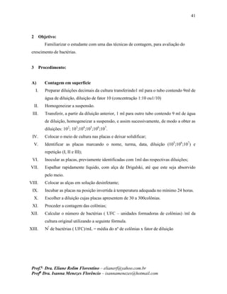 41
Prof.a
Dra. Eliane Rolim Florentino – elianerf@yahoo.com.br
Profa
Dra. Isanna Menezes Florêncio – isannamenezes@hotmail.com
2 Objetivo:
Familiarizar o estudante com uma das técnicas de contagem, para avaliação do
crescimento de bactérias.
3 Procedimento:
A) Contagem em superfície
I. Preparar diluições decimais da cultura transferindo1 ml para o tubo contendo 9ml de
água de diluição, diluição de fator 10 (concentração 1:10 ou1/10)
II. Homogeneizar a suspensão.
III. Transferir, a partir da diluição anterior, 1 ml para outro tubo contendo 9 ml de água
de diluição, homogeneizar a suspensão, e assim sucessivamente, de modo a obter as
diluições: 102
; 103
;104
;105
;106
;107
.
IV. Colocar o meio de cultura nas placas e deixar solidificar;
V. Identificar as placas marcando o nome, turma, data, diluição (105
;106
;107
) e
repetição (I, II e III);
VI. Inocular as placas, previamente identificadas com 1ml das respectivas diluições;
VII. Espalhar rapidamente líquido, com alça de Drigalski, até que este seja absorvido
pelo meio.
VIII. Colocar as alças em solução desinfetante;
IX. Incubar as placas na posição invertida à temperatura adequada no mínimo 24 horas.
X. Escolher a diluição cujas placas apresentem de 30 a 300colônias.
XI. Proceder a contagem das colônias;
XII. Calcular o número de bactérias ( UFC – unidades formadoras de colônias) /ml da
cultura original utilizando a seguinte fórmula.
XIII. Nº
de bactérias ( UFC)/mL = média do nº de colônias x fator de diluição
 