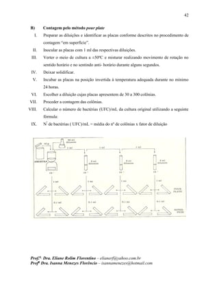42
Prof.a
Dra. Eliane Rolim Florentino – elianerf@yahoo.com.br
Profa
Dra. Isanna Menezes Florêncio – isannamenezes@hotmail.com
B) Contagem pelo método pour plate
I. Preparar as diluições e identificar as placas conforme descritos no procedimento de
contagem “em superfície”.
II. Inocular as placas com 1 ml das respectivas diluições.
III. Verter o meio de cultura a ±50ºC e misturar realizando movimento de rotação no
sentido horário e no sentindo anti- horário durante alguns segundos.
IV. Deixar solidificar.
V. Incubar as placas na posição invertida à temperatura adequada durante no mínimo
24 horas.
VI. Escolher a diluição cujas placas apresentem de 30 a 300 colônias.
VII. Proceder a contagem das colônias.
VIII. Calcular o número de bactérias (UFC)/mL da cultura original utilizando a seguinte
fórmula:
IX. Nº
de bactérias ( UFC)/mL = média do nº de colônias x fator de diluição
 
