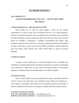 44
Prof.a
Dra. Eliane Rolim Florentino – elianerf@yahoo.com.br
Profa
Dra. Isanna Menezes Florêncio – isannamenezes@hotmail.com
II UNIDADE TEMÁTICA
AULA PRÁTICA Nº 7
ANÁLISE MICROBIOLOGICA DE ÁGUA – TÉCNICA DOS TUBOS
MÚLTIPLOS
1 Número mais provável – tubos mais provável /NMP
Neste método em um meio de cultura liquido, a partir de uma amostra
representativa, se colocam varias series de diluições (série de 3 ou 5 tubos) paralelas e
observar o crescimento bacteriano. Este se manifesta através de turbidez e gás evidenciado
nos tubos de Durham colocados previamente dentro dos tubos de ensaios. Assim os tubos
devem ser incubados a temperatura e condições recomendadas pelo método. Após
incubação a partir dos tubos onde houve crescimento evidenciado pela presença de turbidez
e/ou gás se determina o numero mais provável (NMP) consultando a tabela de McCrady
onde este número estará referido como sendo N.M.P./100ml ou grama da amostra
analisada.
2 Coleta de Amostras
As águas a serem coletadas para o exame bacteriológico devem ser colhidas com
esterilidade e em pontos representativos da planta de tratamento, do sistema de distribuição
ou do manancial. A análise deve ser feita através dos métodos padrões a fim de poder
comparar os resultados obtidos em diferentes épocas e em diferentes regiões.
2.1 Frascos de Coleta
Deve-se utilizar frascos escuros com tampas de boca larga e capacidade mínima de
120 mL. O frasco será esterilizado, com tiossulfato de sódio (100mg de tiossulfato por 1
litro de água), se é destinado à água clorada ou sem tiossulfato para outros tipo de água. A
tampa e o gargalo do frasco devem ser protegidos com papel tipo Kraft ou papel alumínio.
2.3 Coleta de Amostra de Torneira
 