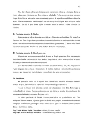 45
Prof.a
Dra. Eliane Rolim Florentino – elianerf@yahoo.com.br
Profa
Dra. Isanna Menezes Florêncio – isannamenezes@hotmail.com
Não deve fazer coletas em torneiras com vazamento. Abre-se a torneira, deixa-se
correr a água para eliminar a que ficou retida na tubulação. Fecha-se, seca-se com um pano
limpo. Esteriliza-se a torneira com um cotonete grosso de algodão embebido em álcool e
aceso. Abre-se novamente a torneira deixa-se sair um pouco de água. Abre o frasco, enche
deixando 2 cm de ar para poder agitar a amostra antes da análise. Fecha o frasco e a
torneira.
2.4 Coleta de Amostra de Piscina
Recomenda-se coletar água da superfície e a 30 cm de profundidade. Na superfície
forma-se um filme de gorduras proveniente do corpo do banhista, e o número de bactérias é
maior e não necessariamente representativo da massa de água restante. O frasco deve conter
tiossulfato e as coletas deverão ser feitas na hora de maior concorrência.
2.5 Coleta de Amostra de Rios, Lagos, etc.
O ponto de amostragem dependerá do que se deseje pesquisar. Em reservatórios
naturais utilizados como fonte de água potável, os pontos de coleta serão próximo ao ponto
de captação e na mesma profundidade que este.
Não devem coletar-se amostra nas bordas dos reservatórios, rios, etc, porque nesta
região a água é mais poluída e há acúmulos de matéria orgânica e crescimento de plantas e
insetos o que eleva o teor bacteriológico e o resultado não seria representativo.
2.6 Balneários
Os pontos de coleta são os lugares mais concorridos; amostras devem ser tomadas
na hora de pico, a freqüência de coleta será aumentada na época de chuva.
Todos os fracos com amostras devem ser etiquetados com data, hora lugar e
profundidade da coleta. Outros parâmetros que são úteis na analise dos resultados são
temperatura da água no momento da coleta e pH.
Às vezes precisa-se de barcos, frascos para coleta em profundidade, etc. Para
mergulhar frascos em rios, lagos etc, passa-se arame pelo gargalo, deixando-se um extremo
comprido, sustenta-se a garrafa pela base e coloca-se na água e se mexe em contra-corrente
desde o extremo do arame.
 