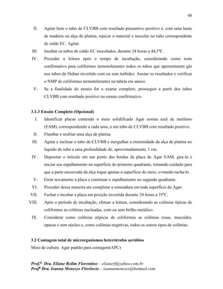 48
Prof.a
Dra. Eliane Rolim Florentino – elianerf@yahoo.com.br
Profa
Dra. Isanna Menezes Florêncio – isannamenezes@hotmail.com
II. Agitar bem o tubo de CLVBB com resultado presuntivo positivo e, com uma haste
de madeira ou alça de platina, repicar o material e inocular no tubo correspondente
de caldo EC. Agitar.
III. Incubar os tubos de caldo EC inoculados, durante 24 horas a 44,5ºC.
IV. Proceder a leitura após o tempo de incubação, considerando como teste
confirmativo para coliformes termotolerantes todos os tubos que apresentarem gás
nos tubos de Duhan invertido com ou sem turbidez. Anotar os resultados e verificar
o NMP de coliformes termotolerantes na tabela em anexo.
V. Se a finalidade do ensaio for o exame completo, prosseguir a partir dos tubos
CLVBB com resultado positivo no ensaio confirmativo.
3.1.3 Ensaio Completo (Opcional)
I. Identificar placas contendo o meio solidificado Agar eosina azul de metileno
(EAM), correspondendo a cada uma, a um tubo de CLVBB com resultado positivo.
II. Flambar e resfriar uma alça de platina.
III. Agitar e inclinar o tubo de CLVBB e mergulhar a extremidade da alça de platina no
liquido do tubo a uma profundidade de, aproximadamente, 1 cm.
IV. Depositar o inóculo em um ponto das bordas da placa de Agar EAM, gira-la e
iniciar seu espalhamento na superfície do primeiro quadrante, tomando cuidado para
que a parte encurvada da alça toque apenas a superfície do meio, evitando racha-lo.
V. Girar novamente a placa e continuar o espalhamento no segundo quadrante.
VI. Proceder dessa maneira ate completar a semeadura em toda superfície do Agar.
VII. Fechar e incubar a placa em posição invertida durante 24 horas a 35ºC.
VIII. Após o período de incubação, efetuar a leitura, considerando as colônias típicas de
coliformes as colônias nucleadas, com ou sem brilho metálico.
IX. Considerar como colônias atípicas de coliformes as colônias rosas, mucoides,
opacas e sem núcleo e, como colônias negativas, todos os outros tipos de colônias.
3.2 Contagem total de microrganismos heterótrofos aeróbios
Meio de cultura: Agar padrão para contagem(APC)
 