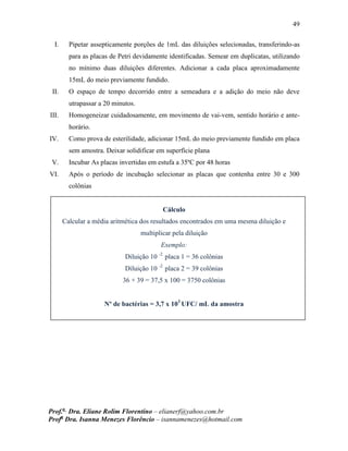 49
Prof.a
Dra. Eliane Rolim Florentino – elianerf@yahoo.com.br
Profa
Dra. Isanna Menezes Florêncio – isannamenezes@hotmail.com
I. Pipetar assepticamente porções de 1mL das diluições selecionadas, transferindo-as
para as placas de Petri devidamente identificadas. Semear em duplicatas, utilizando
no mínimo duas diluições diferentes. Adicionar a cada placa aproximadamente
15mL do meio previamente fundido.
II. O espaço de tempo decorrido entre a semeadura e a adição do meio não deve
utrapassar a 20 minutos.
III. Homogeneizar cuidadosamente, em movimento de vai-vem, sentido horário e ante-
horário.
IV. Como prova de esterilidade, adicionar 15mL do meio previamente fundido em placa
sem amostra. Deixar solidificar em superfície plana
V. Incubar As placas invertidas em estufa a 35ºC por 48 horas
VI. Após o período de incubação selecionar as placas que contenha entre 30 e 300
colônias
Cálculo
Calcular a média aritmética dos resultados encontrados em uma mesma diluição e
multiplicar pela diluição
Exemplo:
Diluição 10 -2
placa 1 = 36 colônias
Diluição 10 -2
placa 2 = 39 colônias
36 + 39 = 37,5 x 100 = 3750 colônias
Nº de bactérias = 3,7 x 103
UFC/ mL da amostra
 