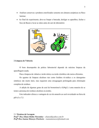 5
Prof.a
Dra. Eliane Rolim Florentino – elianerf@yahoo.com.br
Profa
Dra. Isanna Menezes Florêncio – isannamenezes@hotmail.com
 Analisar conservas e produtos esterilizados somente em câmaras assépticas ou fluxo
laminar.
 Ao final do experimento, deve-se limpar a bancada, desligar os aparelhos, fechar o
bico de Busen e lavar as mãos antes de sair do laboratório
2 Limpeza de Vidraria
O bom desempenho da prática laboratorial depende da máxima limpeza da
aparelhagem usada.
Para a limpeza da vidraria o ácido nítrico ou ácido clorídrico são meios eficientes.
Os agentes de limpeza alcalinos tais como fosfatos tri-sódico e os detergentes
sintéticos são muito úteis, mas requerem uma enxaguagem prolongada para eliminação
completa de resíduos.
A adição de algumas gotas de azul de bromotimol a 0,04g/L é uma maneira de se
testar a presença de resíduos alcalinos ou ácidos.
Este indicador oferece a vantagem de cor do amarelo ao azul esverdeado na faixa de
pH 6,5 a 7,3.
2.1 Técnicas de Lavagem
 