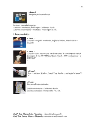 51
Prof.a
Dra. Eliane Rolim Florentino – elianerf@yahoo.com.br
Profa
Dra. Isanna Menezes Florêncio – isannamenezes@hotmail.com
» Passo 2
Interpretação dos resultados:
Incolor = resultado é negativo.
Amarelo = resultado é positivo para Coliformes Totais.
Amarelo / Fluorescente = resultado é positivo para E.coli.
3 Teste quantitativo
» Passo 1
Adicione o reagente na amostra, e agite levemente para dissolver o
reagente.
» Passo 2
Adicione toda a amostra com o Colilert dentro da cartela Quanti-Tray®
(contagem de 1 a 200 NMP) ou Quanti-Tray® / 2000 (contagem de 1 a
2419 NMP)
.
» Passo 3
Sele a cartela na Seladora Quanti-Tray. Incube a cartela por 24 horas 35
ºC.
» Passo 4
Interpretação dos resultados:
Cavidades amarelas = Coliformes Totais.
Cavidades amarelas / fluorescentes = E. coli.
 