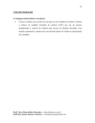 56
Prof.a
Dra. Eliane Rolim Florentino – elianerf@yahoo.com.br
Profa
Dra. Isanna Menezes Florêncio – isannamenezes@hotmail.com
4º DIA DE TRABALHO
1 Contagem total de bolores e leveduras
I. Contar as colônias com auxilio de uma lupa, em um contador de colônias. Calcular
o número de unidades formados de colônias (UFC) por mL da amostra
multiplicando o numero de colônias pelo inverso da diluição inoculada. Usar
notação exponencial e apenas uma casa decimal depois da vírgula na apresentação
dos resultados.
 