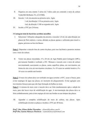 58
Prof.a
Dra. Eliane Rolim Florentino – elianerf@yahoo.com.br
Profa
Dra. Isanna Menezes Florêncio – isannamenezes@hotmail.com
II. Organize em uma estante 3 séries de 3 tubos cada um contendo o meio de cultura
Verde Bili Brilhante 2%; (CLVBB);
III. Inocule: 1 mL da amostra na primeira serie. Agite
1 mL da diluição 1/10 na primeira serie. Agite
1mL da diluição 1/100 na segunda serie. Agite
IV. Incube a 35ºC por 24 horas.
3 Contagem total de bactérias aeróbios mesofilos
I. Selecionar 3 diluições adequadas da amostra e inocular 1,0 mL de cada diluição em
placas de Petri estéreis e vazias, abrindo as placas apenas o suficiente para inserir a
pipeta, próximo ao bico de Busen.
Nota 1: Depositar o inóculo fora do centro da placa, pois isso facilitará a posterior mistura
com o meio de cultura.
II. Verter nas placas inoculadas, 15 a 20 mL de Agar Padrão para Contagem (APC),
previamente fundido e resfriado a 45C. Misturar o inoculo com o meio de cultura
movimentando suavemente as placas, numa superfície plana, em movimentos em
forma de oito e/ou em movimentos circulares, 8 a 10 vezes no sentido horário e 8 a
10 vezes no sentido anti horário
Nota 2: O meio de cultura deve ser resfriado em água corrente a 45ºC, secar o frasco, para
evitar respingos de água nas placas, no memento do plaqueamento. Evitar agitação com
movimentos bruscos para que não haja formação de bolhas no meio.
Nota 3: A mistura do meio com o inoculo deve ser feita imediatamente após a adição do
meio, para não haver risco de solidificação do agar. A movimentação das placas deve se
feita cuidadosamente, para evitar respigos de mio nas bordas ou nas tampas das placas.
III. Aguardar a completa solidificação do meio de cultura, nas placas. Após
solidificação inverter as placas e incubar a 35ºC por 48 horas.
 