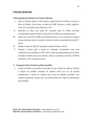 59
Prof.a
Dra. Eliane Rolim Florentino – elianerf@yahoo.com.br
Profa
Dra. Isanna Menezes Florêncio – isannamenezes@hotmail.com
2º DIA DE TRABALHO
1 Determinação das Bactérias do Grupo Coliformes
I. Após as 24 horas separe os tubos positivos (aparecimento de turbidez e/ou gás nos
tubos de Duhan). Fazer leitura na tabela do NMP. Descarte os tubos negativos.
Você tem os resultados para coliformes a 35ºC.
II. Identificar os tubos com caldo EC, contendo tubos de Duhan invertido,
correspondente respectivamente a cada tubo de CLVBB com resultado positivo.
III. Agitar bem o tubo de CLVBB com resultado positivo e, com uma haste de madeira
ou alça de platina, repicar o material e inocular no tubo correspondente de caldo EC.
Agitar
IV. Incubar os tubos de caldo EC inoculados, durante 24 horas a 44,5ºC
V. Proceder à leitura após o tempo de incubação, considerando como teste
confirmativo para coliformes a 45ºC todos os tubos que apresentarem gás nos tubos
de Duhan invertido com ou sem turbidez. Anotar os resultados e verificar o NMP de
coliformes a 45ºC na tabela em anexo,
2 Contagem total de bactérias aeróbios mesofilos
I. Contar as colônias com auxilio de uma lupa, em um contador de colônias. Calcular
o número de unidades formados de colônias (UFC) por mL da amostra
multiplicando o numero de colônias pelo inverso da diluição inoculada. Usar
notação exponencial e apenas uma casa decimal depois da vírgula na apresentação
dos resultados.
 