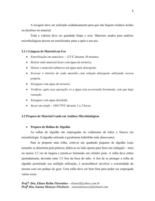 6
Prof.a
Dra. Eliane Rolim Florentino – elianerf@yahoo.com.br
Profa
Dra. Isanna Menezes Florêncio – isannamenezes@hotmail.com
A lavagem deve ser realizada cuidadosamente para que não fiquem resíduos ácidos
ou alcalinos no material.
Toda a vidraria deve ser guardada limpa e seca. Materiais usados para análises
microbiológicas devem ser esterilizados antes e após o seu uso.
2.1.1 Limpeza de Material em Uso
 Esterilização em autoclave – 121ºC durante 30 minutos.
 Retirar todo material lavar com água da torneira.
 Deixar o material submerso em água mais detergente.
 Escovar o interior de cada utensílio com solução detergente utilizando escova
própria.
 Enxaguar com água de torneira.
 Verificar, após essa operação, se a água esta escorrendo livremente, sem que haja
retenção.
 Enxaguar com água destilada.
 Secar em estufa – 160/170ºC durante 1 a 2 horas.
2.2 Preparo de Material Usado em Análises Microbiológicas
 Preparo de Rolhas de Algodão
As rolhas de algodão são empregadas no vedamento de tubos e frascos em
microbiologia. O algodão utilizado é geralmente hidrófobo (não absorvente).
Para se preparar uma rolha, corta-se um quadrado pequeno de algodão (cujo
tamanho se determina pela prática), dobra-se no lado oposto para fazer um retângulo – mais
ou menos 3,7 cm de largura e enrola-se formando um cilindro justo. A rolha deve entrar
ajustadamente, devendo estar 1/3 fora da boca do tubo. A fim de se proteger a rolha de
algodão permitindo sua múltipla utilização, é aconselhável envolver a extremidade da
mesma com um pedaço de gaze. Uma rolha deve ser bem feita para poder ser empregada
varias vezes.
 