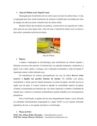 7
Prof.a
Dra. Eliane Rolim Florentino – elianerf@yahoo.com.br
Profa
Dra. Isanna Menezes Florêncio – isannamenezes@hotmail.com
 Alças de Platina ou de Níquel-Cromo
Empregada para transferência de um cultivo para um meio de cultura fresco. A alça
é empregada para fazer streak (isolamento de culturas) e também para inoculação por meio
de repique em tubos de ensaio contendo meio de cultura sólido.
Quando utilizar alça de platina nas práticas, a mesma dever ser aquecida até o rubro,
tanto antes do uso como depois dele. Antes de tocar o material de cultura, deve-se deixar a
alça esfriar, mantendo-a próxima de chama.
Alça de Platina
 Pipetas
A pipeta é empregada na microbiologia, para transferência de culturas liquidas e
diluições sucessivas das amostras. O material deve ser aspirado lentamente, mantendo-se a
pipeta com o dedo, médio e o polegar, com o indicador controlando a vazão do liquido. É
importante manter o dedo indicador seco.
Na transferência de culturas (principalmente em caso de tubos) deve-se evitar
escorrer o liquido nas paredes internas do mesmo. No trabalho com placas,
normalmente a ultima gota do liquido permanece na ponta da pipeta, devendo toca-la na
região seca da placa. É comum colocar-se algodão na extremidade superior da pipeta,
evitando à contaminação por bactérias das vias aéreas superiores e também a finalidade de
impedir que o analista se contamine acidentalmente quando trabalhar com microrganismos
patogênicos.
Para a esterilização, as pipetas devem estar adequadamente limpas e secas. Deverão
ser embaladas individualmente empregando-se o papel “Kraft” ou em conjunto utilizando
pipetadores de inox e, em seguida, procede-se a esterilização.
 Placas de Petri
 