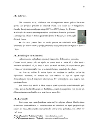 9
Prof.a
Dra. Eliane Rolim Florentino – elianerf@yahoo.com.br
Profa
Dra. Isanna Menezes Florêncio – isannamenezes@hotmail.com
3.1.1 Calor seco
Nos ambientes secos, eliminação dos microrganismos ocorre pela oxidação ou
queima das proteínas presentes no material celular. Isso requer uso de temperaturas
elevadas durante determinados períodos (160ºC ou 170ºC durante 1 a 2 horas).
A utilização do calor seco como processo de esterilização demanda, geralmente,
a utilização de estufas ou fornos apropriados (forno de Pasteur), ou a utilização
direta da chama.
O calor seco ( como forno ou estufa) penetra nas substâncias mais
lentamente que o calor úmido (vapor) é geralmente usado para esterilizar objetos de metal e
vidros.
3.1.1.1 Flambagem em chama direta
A flambagem é realizada em chama direta com bico de Bunsen ou lamparina.
Consiste em se passar a alça ou agulha de platina sobre a chama até o rubro, com a
finalidade de esterilizá-las, ou então as bocas dos tubos de ensaio, ou outros frascos, para
evitar possíveis contaminações pelo ar na transferência ou inoculação das células.
As alças ou agulhas de platina devem ser mantidas em posição vertical ou
ligeiramente inclinadas, de maneira que toda extensão da alça ou agulha fique
demasiadamente rubra. É importante observar que deve-se introduzir a alça na parte mais
quente da chama.
Em relação aos frascos e tubos, deve-se evitar aquecê-los demasiadamente para
evitar a quebra. Pipetas não devem ser flambadas, pois com o aquecimento pede ocorrer um
dilatamento ocasionando diferenças no volume a ser medido.
3.1.1.2 Ar quente
Empregado para a esterilização de placas de Petri, pipetas, tubos de diluição, tubos
de ensaios e outras vidrarias. As vidrarias devem ser embaladas em papel apropriado que
adquire cor parda, não devendo escurecer muito, nem se tornar quebradiço. 170 a 180ºc por
1 a 2 horas
 