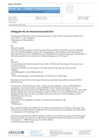Medienbeobachtung
Medienanalyse
Informationsmanagement
Sprachdienstleistungen
ARGUS der Presse AG
Rüdigerstrasse 15, Postfach, 8027 Zürich
Tel. 044 388 82 00, Fax 044 388 82 01
www.argus.ch
digi.ch GmbH
8405 Winterthur
052/ 511 50 24
www.ptext.de
Datum: 19.01.2012
Medienart: Internet
Medientyp: Infoseiten
Themen-Nr.: 866.4
Abo-Nr.: 1084081
Argus Ref.: 44843574
Ausschnitt Seite: 1/1
Erfolgsjahr für die Hochschwarzwald Card
Seit Dezember 2010 boomt die Hochschwarzwald Card / Neu in 2012: kostenlos per WLAN surfen
18.01.2012 - 11:22 - Kategorie:
Urlaubsziele und Destinationen
- (lifepr)
Die
Hochschwarzwald
Card hat die Erwartungen der Hochschwarzwald Tourismus GmbH voll erfüllt. Inzwischen beteiligen
sich mehr als 250 Gastgeber und über 60 Leistungsträger an der kostenlosen All-Inklusiv-Karte. Im
Dezember 2010 war sie mit 180 Betrieben und 50 Attraktionen an den Start gegangen. Die Betriebe mit
Hochschwarzwald Card verzeichneten ein Übernachtungsplus von 7,9 Prozent.
Ab
Fastnacht
können Besitzer der Hochschwarzwald Card in allen 13 Orten der Ferienregion in Kurhäusern und
Touristinformationen
kostenlos per WLAN ins Internet gehen. Mit dabei sind auch das Haus der Natur auf dem
Feldberg
, die Feldbergbahn und das Badeparadies in
Titisee
. Weitere Leistungsträger sowie Einzelhändler und Gastronomen sollen folgen.
Mit diesem Service bietet die Ferienregion Hochschwarzwald dann das größte touristische WLAN in
Deutschland an.
Von Dezember 2010 bis Dezember 2011 wurden von den Gastgebern mehr als 200.000 Karten
ausgegeben, die Urlauber setzten sie über 450.000 mal ein. Favoriten der Gäste waren das
Badeparadies Schwarzwald mit fast 97.000 Eintritten und der Liftverbund Feldberg mit mehr als 81.000
Skipässe. Beliebt waren auch der Hasenhorn Coaster in Todtnau mit rund 46.000 Eintritten sowie der
Bootsbetrieb Schweizer mit mehr als 33.000 und das Haus der Natur auf dem Feldberg mit über
28.000 Besuchern. Als neue
Leistungspartner
kommen 2012 der Vogelpark in Steinen im südlichen Schwarzwald und der
Kletterpark
Feldberg dazu.
Mag. Thorsten Rudolph, Geschäftsführer der Hochschwarzwald Tourismus GmbH, ist überzeugt, "dass
die Hochschwarzwald Card einen erheblichen Teil zu den sehr guten Tourismuszahlen der Ferienregion
im vergangenen Jahr beigetragen hat".
Die Hochschwarzwald Card erhält ein Urlauber kostenlos ab zwei Übernachtungen in der Ferienregion
Hochschwarzwald. Informationen zur All-Inklusive-Karte gibt die Hochschwarzwald Tourismus GmbH,
Freiburger Str. 1, 79856 Hinterzarten, Tel. 07652 1206-0,
www.hochschwarzwald-card.de
Tourismus Baden-Württemberg
Bericht Seite: 15/53
 