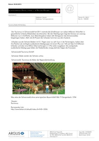 Medienbeobachtung
Medienanalyse
Informationsmanagement
Sprachdienstleistungen
ARGUS der Presse AG
Rüdigerstrasse 15, Postfach, 8027 Zürich
Tel. 044 388 82 00, Fax 044 388 82 01
www.argus.ch
www.baizer.ch
Datum: 05.03.2012
Medienart: Internet
Medientyp: Fachorganisationen
Themen-Nr.: 866.4
Abo-Nr.: 1084081
Argus Ref.: 45332492
Ausschnitt Seite: 2/2
Der Tourismus im Schwarzwald hat 2011 erstmals die Schallmauer von sieben Millionen Ankünften in
gewerblichen Unterkunftsbetrieben durchbrochen. Bei den Nächtigungen liegt die Grenze von zwanzig
Millionen nun in Griffnähe. Zum Rekordergebnis haben alle Teilregionen des Schwarzwaldes
beigetragen haben. Mehr als 25 Prozent der Urlauber kommen aus dem Ausland.
Urlauber aus der Schweiz bleiben mit 2.1 Tagen zwar nur sehr kurz in der Ferienregion, haben aber
ihre Position als wichtigste ausländische Gästegruppe mit einem Plus von 16% auf über 0.5 Millionen
Urlauber und über eine Million Übernachtungen (+17%) weiter ausgebaut. Die zweitgrösste
ausländische Gästegruppe bilden die Niederländer, knapp dahinter folgen die Franzosen.
Schwarzwald Tourismus GmbH
Schweizer Gäste werden der Schweiz untreu
Schwarzwald: Tourismus als Motor der Regionalentwicklung
Was wäre der Schwarzwald ohne seine typischen Bauernhöfe? Bild: TI Gengenbach / STM
Dossier:
Tourismus
Permanenter Link:
http://www.baizer.ch/aktuell/index.cfm?rID=3326
Tourismus Baden-Württemberg
Bericht Seite: 45/53
 