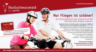 hochattraktiv! Mit der Hochschwarzwald Card
nutzen Sie über 60 tolle Freizeitangebote gratis!
www.hochschwarzwald-card.de
hochgefühl
Hier erhalten Sie alle Informationen für Ihren perfekten Urlaub: Hochschwarzwald Tourismus GmbH • Tel.: +49(0)7652/1206-0 • info@hochschwarzwald.de
www.hochschwarzwald.de
Entdecken Sie den Hochschwarzwald in seiner ganzen Vielfalt und
erleben Sie ihn als eine Landschaft der Superlativen, hoch hinauf
zum Feldberg dem höchsten Berg im Schwarzwald, entlang dem
Schluchsee dem größten See im Schwarzwald oder vorbei
am weltberühmten Titisee. Und wer es etwas sportlicher mag:
Der Hochschwarzwald bietet abwechslungsreiche
Touren mit anspruchsvollen Steigungen,
rasanten Abfahrten und grandiosen
Ausblicken – ein Mountainbikeparadies
für Jedermann.
Viele interessante Angebote
für Radfahrer ﬁnden Sie auch online:
www.hochschwarzwald.de
Nur Fliegen ist schöner!
Den Hochschwarzwald ganz entspannt auf dem
Südschwarzwald Radweg entdecken.
 