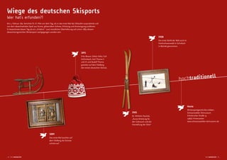 1908
Der erste Skilift der Welt wird im
Hochschwarzwald in Schollach
in Betrieb genommen.
1889
Das erste Mal tauchen auf
dem Feldberg die Schnee-
schuhe auf.
Wiege des deutschen Skisports
Wer hat‘s erfunden?!
Am 3. Februar 1891 berichtet Dr. R. Pilet von dem Tag, als er das erste Mal das Skilaufen ausprobierte und
von dem abwechselnden Spiel aus Sonne, glitzerndem Schnee, Erholung und Anstrengung proitierte.
Er bezeichnete diesen Tag als ein „Erlebnis“. Laut mündlicher Überlieferung soll schon 1889 diesem
abwechslungsreichen Wintersport nachgegangen worden sein.
1891
Fritz Breuer, Oskar Faller, Carl
Schlimbach, Karl Thoma II
und III und Rudolf Thoma
gründen auf dem Feldberg
den ersten deutschen Skiclub.
1905
Dr. Wilhelm Paulcke,
„Kurze Anleitung für
den Gebrauch und die
Herstellung der Skier“
Heute
Wintersportgeschichte erleben:
Schwarzwälder Skimuseum
Erlenbrucker Straße 35
79856 Hinterzarten
www.schwarzwaelder-skimuseum.de
hochtraditionell
_4 hochwinterlich hochwinterlich 5 _
 