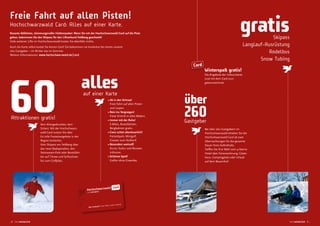 Freie Fahrt auf allen Pisten!
Hochschwarzwald Card: Alles auf einer Karte.
Rasante Abfahrten, stimmungsvoller Hüttenzauber: Wenn Sie mit der Hochschwarzwald Card auf die Piste
gehen, bekommen Sie den Skipass für den Liftverbund Feldberg geschenkt!
Viele weiteren Lifte im Hochschwarzwald kosten Sie ebenfalls nichts.
Auch die Karte selbst kostet Sie keinen Cent! Sie bekommen sie kostenlos bei einem unserer
260 Gastgeber – im Winter wie im Sommer.
Weitere Informationen: www.hochschwarzwald.de/card
60Attraktionen gratis!
Kein Kleingedrucktes, kein
Scherz: Mit der Hochschwarz-
wald Card nutzen Sie über
60 tolle Freizeitangebote in der
Region kostenlos.
Vom Skipass am Feldberg über
das neue Badeparadies, den
Steinwasen-Park oder Bootsfahr-
ten auf Titisee und Schluchsee
bis zum Golfplatz.
über
260Gastgeber
Bei über 260 Gastgebern im
Hochschwarzwald erhalten Sie die
Hochschwarzwald Card ab zwei
Übernachtungen für die gesamte
Dauer Ihres Aufenthalts.
Trefen Sie Ihre Wahl vom 4-Sterne
Hotel über Ferienwohnung, Gäste-
haus, Campingplatz oder Urlaub
auf dem Bauernhof.
gratisSkipass
Langlauf-Ausrüstung
Rodelbus
Snow Tubing
allesauf einer Karte
• Ab in den Schnee!
Freie Fahrt auf allen Pisten
und Loipen.
• Rein ins Vergnügen!
Freier Eintritt in allen Bädern.
• Immer mit der Ruhe!
E-Bikes, Bootsfahrten,
Bergbahnen gratis.
• Ganz schön abenteuerlich!
Freizeitpark, Minigolf,
Coaster zum Nulltarif.
• Besonders wertvoll!
Kunst, Kultur und Museen
inklusive.
• Schönes Spiel!
Golfen ohne Greenfee.
Card
Winterspaß gratis!
Die Angebote der Inklusivkarte
sind mit dem Card-Icon
gekennzeichnet.
_8 hochwinterlich hochwinterlich 9 _
 