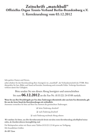 Sehr geehrte Damen und Herren,
anbei erhalten Sie den Korrekturabzug Ihrer Anzeige(n) im „matchball“, der Verbandszeitschrift des TVBB. Bitte
überprüfen Sie Satz, Bilder und Stand auf korrekte Anordnung und eventuelle Fehler. Vorherige Korrekturen
verlieren damit ihre Gültigkeit.
Bitte senden Sie uns diesen Abzug korrigiert und unterschrieben
bis zum 06.12.2012 an die Fax-Nr. (03322) 244588 zurück.
Wenn Sie uns Ihre Druckfreigabe per Fax ohne Änderungen übermitteln oder uns kein Fax übermitteln, gilt
für uns der letzte Stand des Korrekturabzuges als verbindlich.
Ansonsten vermerken Sie bitte auf Ihrer Fax-Antwort die gewünschten Änderungen.
q keine Änderung, druckreif
q nach Änderung druckreif
q nach Änderung nochmals Abzug erbeten
Wir möchten Sie bitten, uns Ihre Korrekturwünsche bereits mit dem ersten Korrekturabzug abschließend mitzu-
teilen, da Zweitkorrekturen kostenpﬂichtig sind.
Für Rücksprachen stehen wir Ihnen unter Telefon (0 3322) 22166 gerne zur Verfügung.
Mit freundlichen Grüßen
Ihr RIV Team
Zeitschrift „matchball“
Offizielles Organ Tennis-Verband Berlin-Brandenburg e.V.
1. Korrekturabzug vom 03.12.2012
 