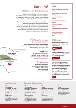 Wutachschlucht
 ✞✟✠✡☛☞✌✍ Donaueschingen
✞✟✠✡☛☞✌✍ Bonndorf
Löffingen
08
06
Feldbergturm
11 Stockwerke, 170 Stufen:
Von der Turmterrasse die
beste Sicht auf Schwarzwald
und Alpen.
07
Hochfirstturm
Von hier gibt‘s den schönsten
Blick auf den Titisee, unseren
berühmtesten Schwarzwald-
see. Finden wir!
08
Wutachschlucht
Deutschlands wildeste Fluss-
landschaft. Ein Paradies für
seltene Planzen, Tiere und
naturbegeisterte Wanderer.
09
Ravennaschlucht
Steil, wild, felsig: 4 km
schlängelt sich der Ravenna-
Pfad entlang steiler Felswän-
de, über Brücken, vorbei an
Wasserfällen.
10
Feldsee
Romantischer Gletschersee:
Umgeben von hohen steilen
Felswänden, Bannwald und
Moor.
11
Wasserfälle
Verwunschen und versteckt
in einer Schlucht bei Men-
zenschwand. Wunderschön:
die Abendbeleuchtung im
Sommer.
Besondere NaturerlebnisseAussichtspunkte
12
Albtal
Noch beinahe unentdeckt:
das ursprüngliche Albtal
zwischen St. Blasien und
Albbruck. Erst schmales Wie-
sental, dann kilometerlang
nur wilde Schlucht.
Kuckuck!
Willkommen im Hochschwarzwald
Magisch zieht einen der 1493 Meter hohe Feldberg an.
Einmal den höchsten Schwarzwaldgipfel erwandern, den Blick über
die Bergketten bis zu den fernen Alpen schweifen lassen, Weite erle-
ben, Kraft spüren – ein Muss für Wanderer im Hochschwarzwald.
Mehr als 20 Tourentipps geben in dieser Broschüre die 13 Orte der
Ferienregion und überraschen dabei mit Superlativen.
Kein Wunder – Landschaft und Natur des Hochschwarzwalds be-
geistern: die höchsten Gipfel, die tiefsten Schluchten, Hochmoore,
Weidelandschaften, ausgedehnte Wälder, seltene Tiere und
Planzen. Neugierig geworden? Entdecken Sie eine der abwechs-
lungsreichsten Wanderregionen Deutschlands.
Fühlen Sie sich wohl
bei unseren Gastgebern!
Von der Ferienwohnung bis zum Fünf-Sterne-Hotel.
Buchen Sie direkt online unter www.hochschwarzwald.de
oder rufen Sie an: +49 (0)7652/1206-0
Konus
Die KONUS-Gästekarte gewährt
freie Fahrt mit Bus und Bahn in der
gesamten Ferienregion Schwarzwald.
www.konus-schwarzwald.info
Wanderbusse
Von Mai bis Oktober gibt es
Wanderbusse zur Wutachschlucht,
zum Rinken, Hofgut Sternen
und Schluchtensteig.
www.suedbadenbus.de
Inhalt
Unsere Highlights auf einen Blick
Seite 02
Wanderparadies der Superlative
Seite 04
Ausgezeichnet Wandern
Seite 06
Ein Rucksack voller Abenteuer
Seite 08
Genussvoll Wandern
Seite 10
Entdeckungstouren mit Experten
Seite 12
Gut gerüstet durch den
Hochschwarzwald
Seite 15
Erklärungen
Wanderwege und Angebote, die es
zu entdecken lohnt, sind mit diesem
Zeichen markiert:
Hilfreiche Informationen für einen un-
vergesslichen Wanderaufenthalt inden
Sie in unseren Infoboxen:
Freie Fahrt, freier Eintritt! Mit der
Hochschwarzwald Card nutzen Sie
über 60 Freizeitattraktionen kostenlos!
Sie erhalten sie gratis bei mehr als
260 Gastgebern ab 2 gebuchten
Übernachtungen. Weitere Infos:
www.hochschwarzwald-card.de
Die Angebote der Inklusivkarte sind
mit folgendem Icon gekennzeichnet:
hochinformativ
Unser Tipp!
Card
hochtouren 3 _
 