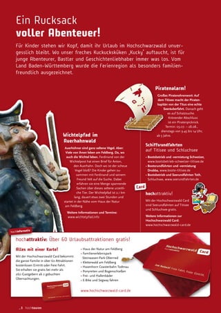 hochinformativ
hochattraktiv: Über 60 Urlaubsattraktionen gratis!
www.hochschwarzwald-card.de
Alles mit einer Karte!
Mit der Hochschwarzwald Card bekommt
die ganze Familie in über 60 Attraktionen
kostenlosen Eintritt oder freie Fahrt.
Sie erhalten sie gratis bei mehr als
260 Gastgebern ab 2 gebuchten
Übernachtungen.
• Haus der Natur am Feldberg
• Familienerlebnispark
Steinwasen-Park Oberried
• Kletterwald am Feldberg
• Hasenhorn Coasterbahn Todtnau
• Ponyreiten und Bogenschießen
• Frei- und Hallenbäder
• E-Bike und Segway fahren
Card
Ein Rucksack
voller Abenteuer!
Für Kinder stehen wir Kopf, damit ihr Urlaub im Hochschwarzwald unver-
gesslich bleibt. Wo unser freches Kuckucksküken „Kucky“ auftaucht, ist für
junge Abenteurer, Bastler und Geschichtenliebhaber immer was los. Vom
Land Baden-Württemberg wurde die Ferienregion als besonders familien-
freundlich ausgezeichnet.
Piratenalarm!
Großes Piratenehrenwort: Auf
dem Titisee macht der Piraten-
kapitän von der Titus eine echte
Seeräuberfahrt. Danach geht
es auf Schatzsuche.
Krönender Abschluss
ist ein Piratenpicknick.
Termin: 03.07. – 28.08.,
dienstags von 9.45 bis 14 Uhr,
ab 5 Jahre.
Schiffsrundfahrten
auf Titisee und Schluchsee
• Bootsbetrieb und -vermietung Schweizer,
www.bootsbetrieb-schweizer-titisee.de
• Bootsrundfahrten und -vermietung
Drubba, www.boote-titisee.de
• Bootsbetrieb und Seerundfahrten Toth,
Schluchsee, www.seerundfahrten.de
hochattraktiv!
Mit der Hochschwarzwald Card
sind Seerundfahrten auf Titisee
und Schluchsee gratis.
Weitere Informationen zur
Hochschwarzwald Card:
www.hochschwarzwald-card.de
Wichtelpfad im
Auerhahnwald
Auerhühner sind ganz seltene Vögel. Aber:
Viele von ihnen leben am Feldberg. Da, wo
auch die Wichtel leben. Ferdinand von der
Wichtelpost hat einen Brief für Anton,
den Auerhahn. Doch wo ist der scheue
Vogel bloß? Die Kinder gehen zu-
sammen mit Ferdinand und seinem
Freund Velt auf die Suche. Dabei
erfahren sie eine Menge spannende
Sachen über dieses seltene urzeitli-
che Tier. Der Wichtelpfad ist 2,1 km
lang, dauert etwa zwei Stunden und
startet in der Nähe vom Haus der Natur
am Feldberg.
Weitere Informationen und Termine:
www.wichtelpfad.info
_8 hochtouren
 