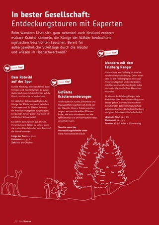 Unser Tipp!
Unser Tipp!
In bester Gesellschaft:
Entdeckungstouren mit Experten
Beim Wandern lässt sich ganz nebenbei auch Neuland erobern:
essbare Kräuter sammeln, die Könige der Wälder beobachten,
mystischen Geschichten lauschen. Bereit für
außergewöhnliche Streifzüge durch die Wälder
und Wiesen im Hochschwarzwald?
Geführte
Kräuterwanderungen
Wildkräuter für Küche, Schönheit und
Hausapotheke wachsen oft direkt vor
der Haustür. Unsere Kräuterexperten
zeigen, wo man die wilden Planzen
indet, wie man sie erkennt und wie
rainiert man sie am heimischen Herd
verwenden kann.
Termine nennt der
Veranstaltungskalender unter
www.hochschwarzwald.de
Wandern mit dem
Feldberg Ranger
Naturschutz am Feldberg ist eine be-
sondere Herausforderung. Denn einer-
seits ist die Feldbergregion seit 1938
Naturschutzgebiet und andererseits
möchten den berühmten Gipfel jedes
Jahr mehr als eine Million Menschen
erkunden.
So können die Feldberg-Ranger viele
Anekdoten über ihren Arbeitsalltag zum
Besten geben, während sie mit Ihnen
die schönsten Ecken des Naturschutz-
gebietes erkunden. Wetterfeste Kleidung
und gutes Schuhwerk sind erforderlich.
Länge der Tour: ca. 7 km
Wanderzeit: ca. 3,5 h
Termine: ab Juli jeden 2. Donnerstag
Dem Rotwild
auf der Spur
Dunkle Kleidung, nicht raschelnd, dazu
Fernglas und Taschenlampe: So ausge-
stattet darf man mit dem Förster auf die
Pirsch, um Hirsche zu beobachten.
Im südlichen Schwarzwald leben die
Könige der Wälder nur noch zwischen
Schluchsee und St. Blasien. Hier ist
ein Rotwildschutzgebiet ausgewiesen.
Ein zweites Revier gibt es nur noch im
nördlichen Schwarzwald.
So stehen die Chancen gut, Hirsch,
Hirschkuh und Kälber zu sehen, wenn
sie in den Abendstunden zum Äsen auf
die Wiese kommen.
Länge der Tour: ca. 7 km
Exkursion: ca. 3,5 h
Zeit: Mai bis Oktober
Unser Tipp!
_12 hochtouren
 