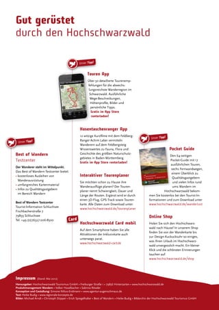 Gut gerüstet
durch den Hochschwarzwald
Unser Tipp!
Touren App
Über 50 detaillierte Tourenemp-
fehlungen für die abwechs-
lungsreichste Wanderregion im
Schwarzwald. Ausführliche
Wege-Beschreibungen,
Höhenproile, Bilder und
persönliche Tipps.
Gratis im App Store
runterladen!
Hosentaschenranger App
12 witzige Kurzilme mit dem Feldberg-
Ranger Achim Laber vermitteln
Wanderern auf dem Feldbergsteig
Wissenswertes zu Fauna, Flora und
Geschichte des größten Naturschutz-
gebietes in Baden-Württemberg.
Gratis im App Store runterladen!
Interaktiver Tourenplaner
Sie möchten schon zu Hause ihre
Wanderauslüge planen? Der Touren-
planer nennt Schwierigkeit, Dauer und
Länge der Routen. Ergänzt wird er durch
einen 3D-Flug, GPS-Track sowie Touren-
karte. Alle Daten zum Download unter:
www.hochschwarzwald.de/tourenplaner
Hochschwarzwald Card mobil
Auf dem Smartphone haben Sie alle
Attraktionen der Inklusivkarte auch
unterwegs parat.
www.hochschwarzwald-card.de
Unser Tipp!
Best of Wandern
Testcenter
Der Wanderer steht im Mittelpunkt.
Das Best of Wandern-Testcenter bietet:
• kostenloses Ausleihen von
Wanderausrüstung
• umfangreiches Kartenmaterial
• Infos zu Qualitätsgastgebern
im Bereich Wandern
Best of Wandern Testcenter
Tourist-Information Schluchsee
Fischbacherstraße 7
79859 Schluchsee
Tel. +49 (0)7652/1206-8500
Unser Tipp!
rdert durch den
eln des Landes
terie Glücksspirale
Pocketguide • 17 Wandertouren
110x158_HTG_Pocketguide_Titel_2011_Naturpark_Druck.indd 2-3
5/12/11 4:19 PM
Pocket Guide
Den 64-seitigen
Pocket-Guide mit 17
ausführlichen Touren,
sechs Fernwandwegen,
einem Überblick zu
Qualitätsgastgebern
und vielen Infos rund
ums Wandern im
Hochschwarzwald bekom-
men Sie kostenlos bei den Tourist-In-
formationen und zum Download unter
www.hochschwarzwald.de/wanderlust
Online Shop
Holen Sie sich den Hochschwarz-
wald nach Hause! In unserem Shop
inden Sie von der Wanderkarte bis
zur Design-Kuckucksuhr so einiges,
was Ihren Urlaub im Hochschwarz-
wald unvergesslich macht. Ein kleiner
Klick und die schönsten Erinnerungen
tauchen auf:
www.hochschwarzwald.de/shop
Card
Impressum (Stand: Mai 2012)
Herausgeber: Hochschwarzwald Tourismus GmbH • Freiburger Straße 1 • 79856 Hinterzarten • www.hochschwarzwald.de
Produktmanagement Wandern • Volker Haselbacher • Sabrina Röseler
Konzeption und Gestaltung: Simone Nilius-Endmann • www.agentur-augenschmaus.de
Text: Heike Budig • www.regionale-konzepte.de
Bilder: Michael Arndt • Christoph Düpper • Erich Spiegelhalter • Best of Wandern • Heike Budig • Bildarchiv der Hochschwarzwald Tourismus GmbH
 