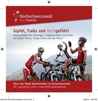 hochtouren
Alles zum Thema Mountainbíken im Hochschwarzwald
Tel. +49(0)7652 1206-0 • www.hochschwarzwald.de
Gipfel, Trails und hochgefühl!
Mountainbiken für Einsteiger, Fortgeschrittene und Profis
mit tollen Touren, Single-Trails und viel Natur!
100x100_HTG_Mountainbiken_2012.indd 2 20/9/12 5:02 PM
 