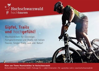 hochtouren
Alles zum Thema Mountainbíken im Hochschwarzwald
Hochschwarzwald Tourismus GmbH • Freiburger Str. 1 • 79856 Hinterzarten • Tel. +49(0)7652 1206-0 • www.hochschwarzwald.de
Gipfel, Trails
und hochgefühl!
Mountainbiken für Einsteiger,
Fortgeschrittene und Profis mit tollen
Touren, Single-Trails und viel Natur!
 