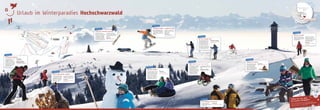 ✤ ✁✂✄☎ ✆✝✄✁✆
1.415 m
Todtnau
Grafenmatt
1.380 m
Feldberg
1.493 m
Seebuck
1.450 m
Hebelhof
Feldberg-Passhöhe
Snowpark
Rothaus Abfahrt
FIS Weltcup
Strecke
Freerider Strecke
Schweiz
Frankreich
Deutschland
Freiburg
Frankfurt
Stuttgart
Karlsruhe
Saarbrücken
Straßburg
Colmar
„Ski und Rodel gut“ an über
100 Tagen im Jahr, an 35
Liftanlagen mit 60 Pisten-
kilometern von Anfänger-Blau
bis Weltcupstrecken-Schwarz,
mit urigen Hütten und coolen
Trefs. Neu: Deutschlands
größter Snowpark!
Im Hochschwarzwald laden
sowohl die weite und ofene
Landschaft als auch die aus-
geschilderten Schneeschuh-
trails dazu ein, auf Entde-
ckungsreise zu gehen.
Das Schneeschuhwandern ist
spielend leicht zu erlernen und
eine Sportart für Jung und Alt.
Toureninder:
www.hochschwarzwald.de/
winterportal
Liftverbund Feldberg
Durch weiße Welten wandern
Schneetelefon:
+49 (0)7676/1214
Weitere Infos (Webcams,
Schneebericht, Events,...)
www.liftverbund-feldberg.de
hoch✐✞✟✠✡☛☞✌✐✍
hoch✐✞✟✠✡☛☞✌✐✍
Das Freestyleerlebnis der Spit-
zenklasse: Am Feldberg gibt‘s
die längste Jibline Deutschlands,
in dieser Saison zusätzlich mit
Chill-Area.
Snowpark Feldberg – powered by MINI
hoch✐✞✟✠✡☛☞✌✐✍
Hier trefen sich Boarder und
Freestyler – nicht nur bei den
beliebten Events!
Weitere Infos:
+49 (0)7676/9409-110
www.snowpark-feldberg.de
Fühlen Sie sich wohl
bei unseren Gastgebern!
Von der Ferienwohnung bis zum Fünf-Sterne-Hotel.
Buchen Sie direkt online unter: www.hochschwarzwald.de
oder rufen Sie an: +49 (0)7652/1206-0
Das Skifahren hat seine
Wurzeln im Hochschwarzwald.
Schon im Jahr 1891 war der
erste Skifahrer am Feldberg
unterwegs und im gleichen
Jahr wurde hier der erste Ski-
club Deutschlands gegründet.
hoch✐✞✟✠✡☛☞✌✐✍
In Schollach/Hochschwarz-
wald wurde 17 Jahre später der
weltweit erste Skilift in Betrieb
genommen!
Weitere Infos:
www.hochschwarzwald.de
Wiege des deutschen Skisports
Beim Snow Tubing in Lenzkirch-
Saig und Schluchsee rutschen
die schwarzen Flitzer durch die
Kurven. Es wartet eine Pisten-
Gaudi mit den einzig wahren
Winterreifen. Hoch geht es die
Abfahrt bequem mit einem
Schlepplift oder Förderband.
Weitere Infos:
+49 (0)7652/1206-0
www.hochschwarzwald.de
Leg Dich nieder!
hoch✐✞✟✠✡☛☞✌✐✍
Schlittenfahren ist kinderleicht
und für jedes Alter geeignet.
Von der spektakulären
Rodelstrecke bis zu Kinder-
rodelhängen bietet der Hoch-
schwarzwald die volle Palette.
Die längste Rodelabfahrt
beindet sich am Titisee.
Sie verläuft von Saig über
1,2 km gewalzten Waldweg mit
Flutlichtanlage hinunter an den
Titisee.
Rodelhänge in der Region:
www.hochschwarzwald.de
Die „gelben Engel“ für
Sicherheit und Wohlbeinden
auf allen Pisten.
Weitere Infos:
www.liftverbund-feldberg.de
Die Feldberger Info-Scouts
hoch✐✞✟✠✡☛☞✌✐✍
hoch✐✞✟✠✡☛☞✌✐✍
Kulinarische Glücksmomente
mit regionalen Spezialitäten –
frisch und fantasievoll zu-
bereitet, deftig, zünftig oder
exquisit. Im Hochschwarzwald
inden Sie Gaumenfreuden und
Gastfreundschaft überall!
Weitere Infos:
www.hochschwarzwald.de
Etappenziel Genuss!
Für ruhigere Skiliebhaber und
Landschaftsgenießer hält der
Hochschwarzwald zusätzlich
zu den tollen Skipisten über 330
km präparierte Loipen bereit.
Wenn die Skier über die glitzern-
de Spur gleiten, schlägt das Herz
jedes Winterliebhabers höher.
Alle Lopien in der Region:
www.hochschwarzwald.de/
winterportal
Auf der richtigen Spur
hoch✐✞✟✠✡☛☞✌✐✍
Bahn frei! Hier geht die Post ab!
hoch✐✞✟✠✡☛☞✌✐✍
Genießen Sie auf 300 km ge-
bahnten und gewalzten Winter-
wanderwegen den verschneiten
Hochschwarzwald.
Wanderer können auf ausge-
zeichneten und speziell
beschilderten Premium Winter-
wanderwegen die Natur und
Landschaft entdecken.
Toureninder
www.hochschwarzwald.de/
winterportal
Spuren im Schnee
hoch✐✞✟✠✡☛☞✌✐✍
Hochschwarzwald
Urlaub im Winterparadies










 





H
H
H



 
