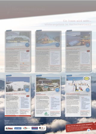 


Märchenhafte Wintertage im Hofgut Sternen
Winter - Zeit für Gemütlichkeit!
Wintersportschule Thoma
Die moderne Schnee-Sportschule für die ganze Familie mit großem Skiverleih.
Wellnesskick mit Seeblick
Runter von der Skipiste – rein ins Spa!
Entspannte Exklusivität im Wintertraumhotel
5* Wellness Zauber für die kalten Tage des Jahres
Jetzt ist Zeit zum
Novemberkuscheln
Echt spitze im Sommer, wie im Winter!
Familotel Feldberger Hof
hochwinterlich
Ein Traum wird wahr...
Winterangebote im Hochschwarzwald
hochinformativ
hochinformativ
hochinformativhochinformativ
hochinformativhochinformativ
❛✎ 154,-
p.P✳✏✑✒ ❛✎ 330,-
p.P✳✏✑✒
❛✎ 499,-
p.P✳ ✓✔ ✑✒
❛✎ 380,-
p.P✳✏✑✒
✺ ✕✖✗✘✙✚
❛✎ 440,-
p.P✳✏✑✒
Leistungen
• 2 Nächte im Doppelzimmer
• Frühstück vom Schlemmer-
büfet
• 3-Gang-Menü am Abend
• Freie Nutzung des 1200 m²
großen Wellnessbereichs
• Wellnessmassagebad
• Körperpeeling
• Massagekerzenritual (Körper-
behandlung mit duftenden,
natürlichen Essenzen)
• Freie Fahrt mit dem ÖPNV
im Schwarzwald
Leistungen
• 3 Übernachtungen
• Schlemmer-Frühstücksbufet
mit Sekt
• Nachmittagssnack (15-16 Uhr)
• Kulinarische Genießerangebote
am Abend
• Gutschein im Wert von 30 Euro
für Wellness und Konsumation
• Alle Vier Jahreszeiten
Inklusivleistungen
Termin
04.11.2012 – 30.11.2012
Leistungen
• Übernachtung in modern
eingerichteten Hotelzimmer
und Family-Appartements
• Verplegung:
All Inkluisve „Alkoholfrei“
• Kinder- und Babybetreuung
• Freier Eintritt in unser Happy’s
Badeparadies
• Freier Eintritt in unser betreu-
tes Fitneß-Studio (ab 16 J.)
• freie Fahrt auf allen Pisten mit
der Hochschwarzwald Card
Informationen und Buchung
Hofgut Sternen
Höllsteig 76 • 79874 Breitnau
Tel.: +49 (0)7652/9010
info@hofgut-sternen.de
www.hofgut-sternen.de
Informationen und Buchung
Wintersportschule Thoma
Dr. Piletspur 13 • 79868 Feldberg
Tel.: +49(0)7676/92688
info@thoma-skischule.de
www.thoma-skischule.de
Informationen und Buchung
Treschers
Schwarzwald Romantikhotel
Seestr. 10 • 79822 Titisee-Neustadt
Tel.: +49 (0)7651/8050
info@schwarzwaldhotel-trescher.de
www.schwarzwaldhotel-trescher.de
Informationen und Buchung
Parkhotel Adler
Adlerplatz 3 • 79856 Hinterzarten
Tel.: +49 (0)7652/127-0
reservierung@parkhoteladler.de
www.parkhoteladler.de
Informationen und Buchung
Vier Jahreszeiten am Schluchsee
Am Riesenbühl • 79859 Schluchsee
Tel.: +49 (0)7656/700
info@vjz.de • www.vjz.de
Informationen und Buchung
Familotel „Feldberger Hof“
Dr. Pilet Spur 1 • 79868 Feldberg
Tel.: +49 (0)7676/180
info@feldberger-hof.de
www.feldberger-hof.de
Zwischen Titisee und Freiburg liegt das Hofgut
Sternen - ein Blickfang vor der historischen
Kulisse des Viadukts über die Ravennaschlucht.
Sie beziehen Ihr Zimmer im Schwarzwälder
Stil. Abends erwartet Sie ein gemütliches
Fondue-Menü in 3 Gängen.
Am nächsten Tag wandern Sie durch das
malerische Löfeltal und besuchen das
Schwarzwälder Skimuseum in Hinterzarten.
Zum Abschluss genießen Sie ein gemütliches
Abendessen in unserem Restaurant.
Und mit der Hochschwarzwald Card können
Sie während Ihres Aufenthaltes alle Skilifte im
Hochschwarzwald kostenfrei nutzen!
Außerdem bieten wir einen kostenlosen
Shuttle zu den Skigebieten und einen Ski-
Raum zur Unterbringung Ihres Equipments.
Lassen Sie sich begeistern!
Mit besten Empfehlungen der Familie Drubba
Liebe Wintersportfreunde, im Namen der Ski-
lehrer möchten wir Sie herzlich begrüßen und
Ihnen eine erlebnisreiche und unvergessliche
Zeit im Schnee wünschen.
Die Skilehrer bieten Ihnen hierzu ein sport-
liches und erholsames Programm für die
ganze Familie. Neben einem, auf den neues-
ten Erkenntnissen beruhenden Unterricht für
Erwachsene gilt die besondere Aufmerksam-
keit den Kindern.
Unter dem Motto „Spielend lernen“ bieten
die Lehrer einen speziell durchdachten Unter-
richt für alle Altersgruppen. Durch lehrreiche
Übungen erlernen die Kinder auf einfache Art
und Weise die Schneesportarten. Rahmen-
veranstaltungen mit Spaß und Unterhaltung
runden die Kurse ab und lassen diese zu
einem unvergesslichen Erlebnis werden!
Nach viel Bewegung in eiskalter frischer Winter-
luft gibt es nichts Schöneres als in warmes
Wasser abzutauchen oder eine Massage zu
genießen.
In Treschers Schwarzwald Romantikhotel er-
wartet sie ein Wellnesskick der besonderen Art:
ein Spa mit Seeblick! Die unmittelbare Seelage
ist das prägende Element der großzügigen
Badewelt mit ganzjährig beheiztem Außen-
pool. Auch das großzügige Hallenbad und die
Saunawelt (neu 2012!) glänzen Dank großer
Panoramafenster mit Seeblick.
In der Beautyfarm „Bellezza“ wartet ein umfas-
sendes Angebot kosmetischer Anwendungen,
Bäder und Massagen auf Sie und Ihn.
Fast wie neu geboren werden Sie sich danach
fühlen und sich anschließend den kulinari-
schen Leckerbissen hingeben.
Lassen Sie sich wie gute Freunde verwöhnen
und Ihre Tage in Treschers Schwarzwald
Romantikhotel werden Ihnen immer in schöner
Erinnerung bleiben.
Leistungen
• 2 Übernachtungen mit reich-
haltigem Frühstücksbufet
• 1 Abendessen „Fondue-
Menü“ in 3 Gängen
• 1 Abendessen „Wintertraum“
• freie Fahrt auf allen Pisten mit
der Hochschwarzwald Card
Termine
06.01.2013 – 28.03.2013
Angebote
• Täglicher Kursbeginn
• Kurse für Kinder ab 4 Jahren
• Ski in a day – Skifahren lernen
an einem Tag für Erwachsene
• Langlauf
• Zauberteppiche
• Förderbänder für die Kleinsten
• Seillifte, Schuleigene Lifte
• Skiführerschein
• Kinderparcours
• Privatstunden
• Ski-, Snowbord-, Langlauf-
und Schlittenverleih
Leistungen
• 3 Übernachtungen inkl.
Frühstücksbufet und HP
• freier Eintritt in die Wellness-
landschaft mit Innen-und
Außenpool, Finnischer Sauna,
Salzsauna, Dampfbad, Infrarot-
kabine, Eisbecken, Fitnessraum
• freie Fahrt auf allen Pisten mit
der Hochschwarzwald Card
• Skibus hält direkt am Hotel
• Gratisticket für den regionalen
Nahverkehr mit KONUS
Im Winter verlangt es einem oft nach kräftigem,
aber feinem Essen, wohliger Atmosphäre und
entspannenden, wärmenden Behandlungen.
Dies alles inden Sie im 5-Sterne Parkhotel Adler,
ein Small Luxury Hotel of the World.
Das historische 56-Zimmer-Hotel bietet viel
Raum: Sieben Hektar umfasst das Grundstück
mit Privatpark und Wildgehege. Im Spielareal
„Adler-Nest“ haben Kinder auch indoor ganzjäh-
rig ihren Spaß. Unter dem Dach des Schwarz-
waldhauses, Baujahr 1639, beinden sich ein
Edelrestaurant, das urige Adler-Wirtshus, die
Hotelbar sowie romantische Unterkünfte im
Landhausstil. Zimmer und (Familien-)Suiten,
zum Teil mit Kamin, in einem zeitgemäßen
Grandhotelstil liegen im Haupthaus aus der
baulich unverkennbaren Belle-Époque-Zeit.
Im Wiener Kafeehaus erfreuen hausgemachte
Kuchen und der Ausblick in eine stimmungs-
volle Winterlandschaft die Gäste.
Das Arrangement „Wellness Zauber“ erleben Sie
im großzügig angelegten Spa-Pavillon –
über 80 Anwendungen werden hier geboten.
Nehmen Sie sich Zeit, um zurückzulehnen,
zusammenzurücken und zur Ruhe zu kommen,
bevor der Weihnachtsrummel kurzfristig wieder
rastlos macht.
Das Vier Jahreszeiten am Schluchsee liegt auf
1.000 m Höhe im Herzen des einzigartigen
Naturparks Südschwarzwald. Hier inden Sie
alles, um die Hektik und den Stress des Alltages
hinter sich zu lassen, neue Energie zu schöpfen
und mit allen Sinnen ausgiebig zu genießen:
Sport, Spa, Wellness, Beauty, Regeneration
und ein authentisches Ayurvedazentrum mit
originalen Anwendungen von einem Arzt- und
Therapeutenteam aus Sri Lanka.
Unser Restaurant- und Küchenteam verwöhnt
Sie mit einer Vielfalt von kulinarischen
Genüssen und lässt jeden
Urlaubstag zum wahren
Hochgenuss werden.
Das klimaneutrale Familotel Feldberger Hof
liegt auf 1300m Höhe mitten im Skigebiet, mit
28 Skiliften, Beschneiungsanlagen, Skischulen
und Ski- und Snowboard-Verleih. Rodeln und
Langlauf sind ebenso möglich wie Winter-
wanderungen.
Das 300qm große Kinderland mit Krabbel-
stube und dem Happy Kids Club bieten viel
Spiel- und Spaßmöglichkeiten und lässt keine
Wünsche ofen. Für die Wasserratten stehen
eine Riesenrutsche & Kinder-Splash-World,
ein separates Kinder-Planschbecken und das
großes Hallenbad, mit Saunalandschaft zur
Verfügung. Im betreuten Fitneß-Studio und der
Wellness-Insel können die Eltern relaxen.
Ihr Gaumen wird mit regionalen, heimischen
Speisen aus Küche und Keller am täglichen
Frühstück-, Mittags- und Abendbufet ver-
wöhnt. Einen gemütlichen Abend können die
Familien in unserem Grillrestaurant „Fanny’s“
mit der Kinder-Tic-Tac-Bar erleben.
Impressum (Stand: Oktober 2012, alle Angaben ohne Gewähr.)
Herausgeber: Hochschwarzwald Tourismus GmbH • Freiburger Straße 1 • 79856 Hinterzarten • www.hochschwarzwald.de
Konzeption und Gestaltung: Hochschwarzwald Tourismus GmbH
Bilder: Achim Mende • Christoph Düpper • Erich Spiegelhalter • Bildarchiv der Hochschwarzwald Tourismus GmbH
Card Card
Kurse
ab 32,-
pro Person
Card
www.hochschwarzwald.de
Fühlen Sie sich wohl bei unseren Gastgebern!
Von der Ferienwohnung bis zum Fünf-Sterne-Hotel.
Buchen Sie direkt online unter: www.hochschwarzwald.de
oder rufen Sie an: +49 (0)7652/1206-0
 