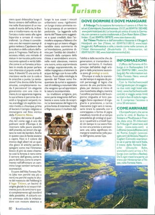 lirismo
niera quasi didascalica lungo il
fianco sinistro dell'edificio: co-
me nelle illustrazioni di un ma-
nuale di storia dell'arte,le fine-
stre si trasformano via via dal-
l'arcata atutto sesto alle ogive
bipartite e ornate di rosoni
traforati. La chiesa èconside-
rata uno dei massimi esempi di
gotico tedesco.Capolavoro del-
la scultura e della cultura dell'e-
poca èl'ingresso. Nell'atrio di
accesso, infatti, una miriadedi
statue in terracotta policroma
racconta episodi e verità bibli-
che come in un fumetto,artico-
lato in modo da poter parlare
con chiarezza al popolo analfa-
beta. Il diavolo? E una sortadi
marziano verde con la codae
le orecchie apunta. La tenta-
zione? Una donna dalle forme
sinuose, completamente nu-
da. Il peccatore? Un elegante
giovanotto con una rosa in
mano,la cui apparenza inganna:
la sua schiena è percorsa davi-
scidi eripugnanti serpenti,ra-
ne,scarafaggi.Un esplicito mo-
nito rivolto a chiunque, prima
di lasciare iltempio religiosoe
immergersi nel fitto intrico
della FORESTA NERA.
L'origine del nome di quello
che, ieri come oggi, è uno dei
polmoni verdi d'Europa è da
ricercare nelle paure ataviche
dell'umanità, nei timori cheagi-
tano le notti dei bambini.Anche
in questo caso,le favole aiutano
a capire. Non è il colore del
tronco degli alberi né un qual-
che gioco diantiche parole a
spiegare come mai l'immenso
bosco di pini sia stato chiama-
to così: la foresta è nera come
il terrore dell'ignoto, come la
paura del buio,come lo smarri-
mento nell'affrontare un cam-
mino lungo sentieri tortuosi e
sconosciuti.
Il cuore dell'Alta Foresta Ne-
ra (alta non perché stia più a
nord, ma perché ospita le altu-
re del massiccio del Feldberg)è
il lago Titisee, un bacino di
origine glaciale la cui acqua ètal-
mente pura da avvicinarsi qua-
si completamente agli standard
della potabilità. A solcarlo so-
no ammesse solo leimbarca-
zioni con motore elettrico e
80 Intimità.
lungo le sue coste i vincoli
urbanistici sono rigidissimi:
un lungo tratto ammette so-
lo la presenza di un sentiero
pedonale. Leleggende sulla
storia delTitisee sono suggesti-
ve e quasi credibili, data l'at-
mosfera sospesa e fiabesca che
si respira qui:un intero villaggio
sarebbe stato sommerso da
un'inondazione, punizione di-
vina per l'avidità dei cittadini.I
rintocchi della campana della
chiesa si sentirebbero ancora,
nelle notti silenziose, mentre
una suora, unica sopravvissuta
al castigo soprannaturale, sa-
rebbe impegnata atrattenere le
acque del lago con la sua cuffia
bianca. Fuori dalla mitologia,le
sponde del Titisee sono fre-
quentate da turisti e appassio-
nati di trekking e mountain bike
che vengono qui ad apprezzare
la natura incontaminata.
Le tradizioni artigiane, poi,
sono parte integrante dell'am-
biente esono tutte da scopri-
re. La lavorazione del legno è la
prima fonte di interesse. Intagli
e filigrane sono ilrisultato del-
DOVE DORMIRE EDOVE MANGIARE
A FriburgoTra la stazione ferroviaria e ilcentro è ilPark Ho-
tel ost(Colombipark, Eisenbahnstrasse 3513 7, tei 0049761385480,
www.park-hotel-postde). La locanda più antica di tutta la Germa-
nia,con camere e cucina tradizionale,èZum Roten Bàren (Ober-
linden 12,tel.0049761387870, www.roter-baeren.de)
Sul Titisee Moderno e dall'atmosfera rilassante è il Brugger's
Hotelpark am See (Titisee, tei 004976518010, www.hotel-
brugger.de). Raffinatezza estile,a tavola come nelle camere,al-
l'Hote/ Alemannenhof (èruderhalde 21, Hinterzarten, tei.
0049765291180, www.hotel-alemannenhof.de).
l'abilità e delle tecniche che,da
generazioni, si tramandano in
questo territorio. Il risultato
principe dell'abilità degli arti-
giani e della precisione teutoni-
ca sono gli orologi a cucii.
Ovunque si vada, la scansio-
ne del tempo è segnata da pic-
coli personaggi di legno che
escono da una porticina inta-
gliata, per danzare al ritmo di
una musichetta allegra, mentre
l'uccellino portatore del buon-
giorno cinguetta al loro pas-
saggio.Sono capolavori di inge-
gneria e precisione, a carica
meccanica (ogni sera è neces-
sario tirare lacatenella con il
contrappeso aforma dipigna
metallica),ricordo di un tempo
precedente gli orologi al quar-
zo e i quadranti a cristalli liqui-
di. Un tempo in cui avere fret-
ta non era previsto e attraver-
sare una selva significava im-
mergersi totalmente nella pau-
ra dell'ignoto, senza Gps.
INFORMAZIONI
L'Ufficio delTurismo di Fri-
burgo è inRathausplatz 2-4
(tei. 00497613881, www.frei-
burg.de). Per informazioni sul-
l'Alta Foresta Nera:www.al-
taforestanera.info
Con la Hochschwarzwald
Cord (gratuita per chi soggior-
na due notti negli hotel ade-
renti; www.hochschwarzwald-
card.de) si viaggia senza limiti
su treni e bus di tutta la regio-
ne. È compreso l'accesso a
circa 50 attrazioni.
COMEARRIVARE
L'EuropeAirport, che serve
anche le città di Basilea in
Svizzera e Moulhouse in Fran-
cia, dista circa 70 chilometri
da Friburgo.Vi atterrano voli
Swiss (www.swiss.com) e
Lufthansa (www.lufihansa.com)
da Roma; Easyjet (www.ea-
syjetcom)daVenezia,Napolie
Cagliari.Comodo soprattut-
to se si parte dal nord Italia,
il treno delle Ferrovie Tede-
sche (Deutsche Bahn,
www.bahn.com) arriva aFri-
burgo (con cambio a Basilea).
Da lì,ogni mezz'ora parte un
treno per Hinterzarten eTiti-
see, nella Foresta Nera.
 