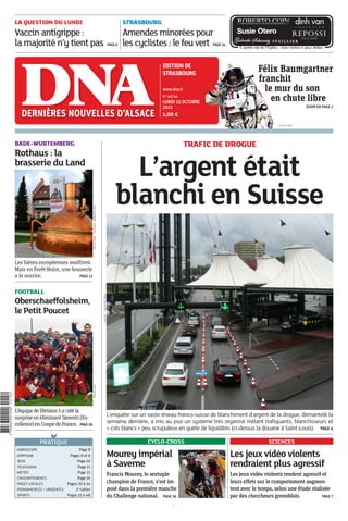 EDITION DE
STRASBOURG
www.dna.fr
N° 46744
LUNDI 15 OCTOBRE
2012
1,00 €
3HIMSQD*aabaaa+[LALFA
STRASBOURG
Amendes minorées pour
les cyclistes : le feu vert PAGE 24
/
3, petite-rue de l’Eglise - Entre Sofitel et place Kléber
PRATIQUE
HOROSCOPE Page 8
HIPPISME Pages 8 et 9
JEUX Page 10
TÉLÉVISION Page 11
MÉTÉO Page 12
CHUCHOTEMENTS Page 16
PAGES LOCALES Pages 20 à 24
PERMANENCES – URGENCES 2e cahier
SPORTS Pages 25 à 48
LA QUESTION DU LUNDI
Vaccin antigrippe :
la majorité n’y tient pas PAGE 6
Les jeux vidéo violents rendent agressif et
leurs effets sur le comportement augmen-
tent avec le temps, selon une étude réalisée
par des chercheurs grenoblois. PAGE 7
Les jeux vidéo violents
rendraient plus agressif
SCIENCES
Félix Baumgartner
franchit
le mur du son
en chute libre
ZOOM EN PAGE 2
PHOTO AFP
Les bières européennes souffrent.
Mais en Forêt-Noire, une brasserie
a le sourire. PAGE 13
BADE-WURTEMBERG
Rothaus : la
brasserie du Land
PHOTODNA–LAURENTHABERSETZER
L’enquête sur un vaste réseau franco-suisse de blanchiment d’argent de la drogue, démantelé la
semaine dernière, a mis au jour un système très organisé mêlant trafiquants, blanchisseurs et
« cols blancs » peu scrupuleux en quête de liquidités (ci-dessus la douane à Saint-Louis). PAGE 4
TRAFIC DE DROGUE
L’argent était
blanchi en Suisse
PHOTO–ARCHIVESDNA
Francis Mourey, le sextuple
champion de France, s’est im-
posé dans la première manche
du Challenge national. PAGE 36
Mourey impérial
à Saverne
CYCLO-CROSS
L’équipedeDivision1acrééla
surpriseenéliminantSierentz(Ex-
cellence)enCoupedeFrance. PAGE26
FOOTBALL
Oberschaeffolsheim,
le Petit Poucet
PHOTODNA
 