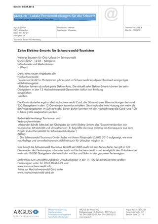 Medienbeobachtung
Medienanalyse
Informationsmanagement
Sprachdienstleistungen
ARGUS der Presse AG
Rüdigerstrasse 15, Postfach, 8027 Zürich
Tel. 044 388 82 00, Fax 044 388 82 01
www.argus.ch
digi.ch GmbH
8405 Winterthur
052/ 511 50 24
www.ptext.ch
Datum: 04.04.2012
Medienart: Internet
Medientyp: Infoseiten
Themen-Nr.: 866.4
Abo-Nr.: 1084081
Argus Ref.: 45674239
Ausschnitt Seite: 1/1
Zehn Elektro-Smarts für Schwarzwald-Touristen
Weiterer Baustein für Öko-Urlaub im Schwarzwald
04.04.2012 - 12:04 - Kategorie:
Urlaubsziele und Destinationen
- (lifepr)
Dank eines neuen Angebotes der
Hochschwarzwald
Tourismus GmbH in Hinterzarten gibt es jetzt im Schwarzwald ein deutschlandweit einzigartiges
Mobilitätsangebot
: Urlauber fahren ab sofort gratis Elektro-Auto. Die aktuell zehn Elektro-Smarts können bei zehn
Gastgebern in den 13 Hochschwarzwald-Gemeinden östlich von Freiburg
ausgeliehen
werden.
Die Gratis-Ausleihe ergänzt die Hochschwarzwald Card, die Gäste ab zwei Übernachtungen bei rund
250 Gastgebern in den 13 Gemeinden kostenlos erhalten. Sie erlaubt die freie Nutzung von mehr als
50 Freizeitangeboten im Schwarzwald. Schon bisher konnten mit der Hochschwarzwald Card rund 100
E-Bikes gratis ausgeliehen werden.
Baden-Württembergs Tourismus- und
Verbraucherminister
Alexander Bonde lobte bei der Übergabe der zehn Elektro-Smarts das "Zusammendenken von
touristischer Attraktivität und Umweltschutz". Er begrüßte die neue Initiative als Konsequenz aus dem
Projekt Zukunftsmobilität für Schwarzwaldurlauber (
ZUMO
). Die Schwarzwald Tourismus GmbH habe mit ihrem Pilotprojekt ZUMO 2010 aufgezeigt, wie eine
nachhaltige und umweltschonende Mobilität auch für Urlauber möglich ist.
Das belegt die Schwarzwald Tourismus GmbH seit 2005 auch mit der Konus-Karte. Sie gilt in 137
Gemeinden der Ferienregion - darunter auch im Hochschwarzwald - und ermöglicht den Urlaubern bei
mehr als 10.000 Gastgebern die freie Fahrt mit Bus und Bahn in der gesamten Ferienregion.
Mehr Infos zum umweltfreundlichen Urlaubsangebot in der 11.100 Quadratkilometer großen
Ferienregion unter Tel. 0761 89646-93 und
www.konus-schwarzwald.info
Infos zur Hochschwarzwald Card unter
www.hochschwarzwald-card.de
Tourismus Baden-Württemberg
Bericht Seite: 3/110
 