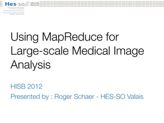 Using MapReduce for
Large-scale Medical Image
Analysis
HISB 2012
Presented by : Roger Schaer - HES-SO Valais
 