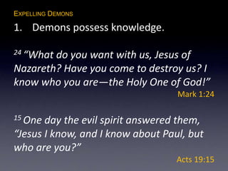 EXPELLING DEMONS
1. Demons possess knowledge.
24 “What do you want with us, Jesus of
Nazareth? Have you come to destroy us? I
know who you are—the Holy One of God!”
Mark 1:24
15 One day the evil spirit answered them,
“Jesus I know, and I know about Paul, but
who are you?”
Acts 19:15
 