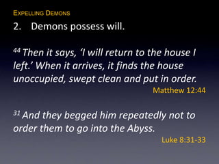 EXPELLING DEMONS
2. Demons possess will.
44 Then it says, ‘I will return to the house I
left.’ When it arrives, it finds the house
unoccupied, swept clean and put in order.
Matthew 12:44
31 And they begged him repeatedly not to
order them to go into the Abyss.
Luke 8:31-33
 